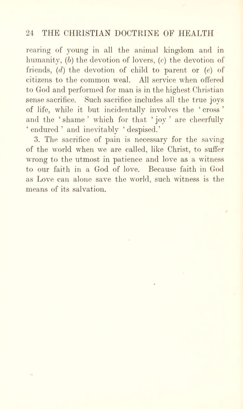 rearing of young in all the animal kingdom and in humanity, (b) the devotion of lovers, (e) the devotion of friends, (d) the devotion of child to parent or (e) of citizens to the common weal. All service when offered to God and performed for man is in the highest Christian sense sacrifice. Such sacrifice includes all the true joys of life, while it but incidentally involves the ‘ cross ’ and the ‘ shame ’ which for that ‘ joy ’ are cheerfully ‘ endured ’ and inevitably ‘ despised.’ 3. The sacrifice of pain is necessary for the saving of the world when we are called, like Christ, to suffer wrong to the utmost in patience and love as a witness to our faith in a God of love. Because faith in God as Love can alone save the world, such witness is the means of its salvation.