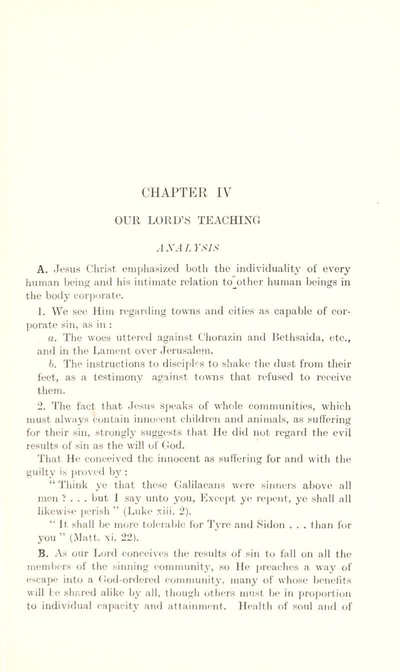 OUR LORD’S TEACHING A XA L YSIS A. Jesus Christ emphasized both the individuality of every human being anil his intimate relation together human beings in the body corporate. 1. We see Him regarding towns and cities as capable of cor¬ porate sin, as in : a. The woes uttered against Chorazin and Bethsaida, etc., and in the Lament over Jerusalem. b. The instructions to disciples to shake the dust from their feet, as a testimony against towns that refused to receive them. 2. The fact that Jesus sj teaks of whole communities, which must always contain innocent children and animals, as suffering for their sin, strongly suggests that He did not regard the evil results of sin as the will of God. That He conceived the innocent as suffering for and with the guilty is proved by : “ Think ye that these Galilaeans were sinners above all men ? . . . but I say unto you, Except ye repent, ye shall all likewise perish ” (Luke xiii. 2). 11 It shall be more tolerable for Tyre and »Sidon . . . than for you ” (Matt. \i. 22). B. As our Lord conceives the results of sin to fall on all the members of the sinning community, so He preaches a way of escape into a God-ordered community, many of whose benefits will be shared alike by all, though others must be in proportion to individual capacity and attainment. Health of soul and of