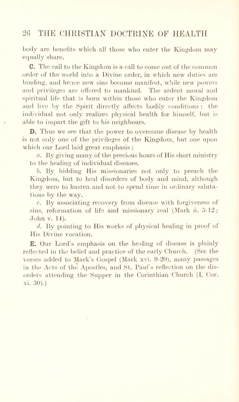 body are benefits which all those who enter the Kingdom may equally share. C. The call to the Kingdom is a call to come out of the common order of the world into a Divine order, in which new duties are binding, and hence new sins become manifest, while new powers and privileges are offered to mankind. The ardent moral and spiritual life that is born within those who enter the Kingdom and live by the Spirit directly affects bodily conditions: the individual not only realizes physical health for himself, but is able to impart the gift to his neighbours. D. Thus we see that the power to overcome disease by health is not only one of the privileges of the Kingdom, but one upon which our Lord laid great emphasis : a. By giving many of the precious hours of His short ministry to the healing of individual diseases. b. By bidding His missionaries not only to preach the Kingdom, but to heal disorders of body and mind, although they were to hasten and not to spend time in ordinary saluta¬ tions by the way. c. By associating recovery from disease with forgiveness of sins, reformation of life and missionary zeal (Mark ii. 5-12; John v. 14). d. By pointing to His works of physical healing in proof of His Divine vocation. E. Our Lord’s emphasis on the healing of disease is plainly reflected in the belief and practice of the early Church. (See the verses added to Mark’s Gospel (Mark xvi. 9-20), many passages in the Acts of the Apostles, and St. Paul’s reflection on the dis¬ orders attending the Supper in the Corinthian Church (I. Cor. xi. 30).)