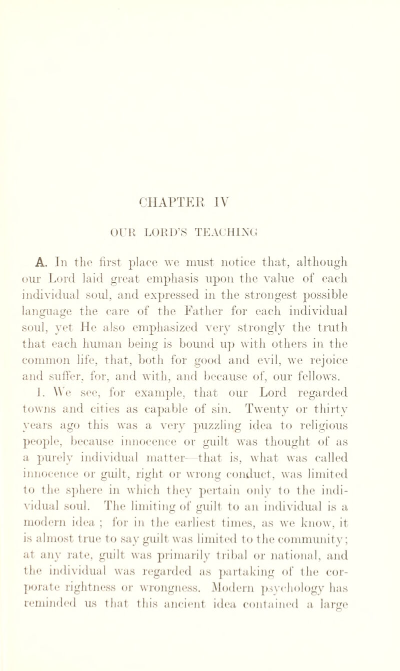 OUR LORD’S TEACHING A. In the first place we must notice that, although our Lord laid great emphasis upon the value of each individual soul, and expressed in the strongest possible language the care of the Father for each individual soul, yet He also emphasized very strongly the truth that each human being is bound np with others in the common life, that, both for good and evil, we rejoice and suffer, for, and with, and because of, our fellows. J. We see, for example, that our Lord regarded towns and cities as capable of sin. Twenty or tliirtv years ago this was a very puzzling idea to religious people, because innocence or guilt was thought of as a purely individual matter that is, what was called innocence or guilt, right or wrong conduct, was limited to the sphere in which they pertain only to the indi¬ vidual soul. The limiting of guilt to an individual is a modern idea ; for in the earliest times, as we know, it is almost true to say guilt was limited to the community; at any rate, guilt was primarily tribal or national, and the individual was regarded as partaking of the cor¬ porate rightness or wrongness. Modern psychology lias reminded ns that this ancient idea contained a large