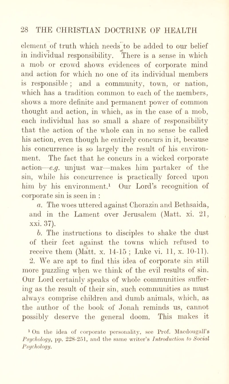 element of truth which needs to be added to our belief in individual responsibility. There is a sense in which a mob or crowd shows evidences of corporate mind and action for which no one of its individual members is responsible; and a community, town, or nation, which has a tradition common to each of the members, shows a more definite and permanent power of common thought and action, in which, as in the case of a mob, each individual has so small a share of responsibility that the action of the whole can in no sense be called his action, even though he entirely concurs in it, because his concurrence is so largely the result of his environ¬ ment. The fact that he concurs in a wicked corporate action—e.g. unjust war—makes him partaker of the sin, while his concurrence is practically forced upon him by his environment.1 Our Lord’s recognition of corporate sin is seen in : a. The woes uttered against Cliorazin and Bethsaida, and in the Lament over Jerusalem (Matt. xi. 21, xxi. 37). b. The instructions to disciples to shake the dust of their feet against the towns which refused to receive them (Matt. x. 14-15 ; Duke vi. 11, x. 10-11). 2. We are apt to find this idea of corporate sin still more puzzling when we think of the evil results of sin. Our Lord certainly speaks of whole communities suffer¬ ing as the result of their sin, such communities as must always comprise children and dumb animals, which, as the author of the book of Jonah reminds us, cannot possibly deserve the general doom. This makes it 1 On the idea of corporate personality, sec Prof. Macdougall’s Psychology, pp. 228-251, and the same writer’s Introduction to Social Psychology.