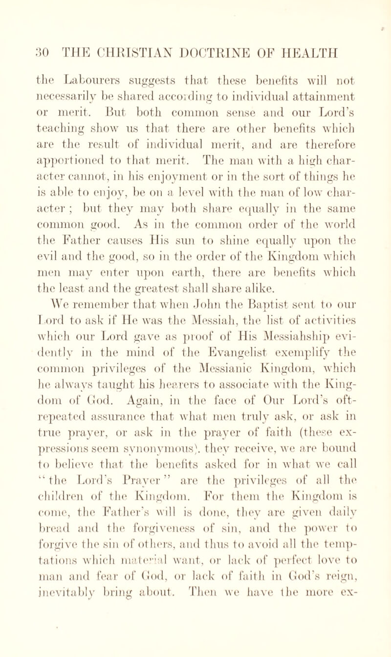 the Labourers suggests that these benefits will not necessarily be shared according to individual attainment or merit. But both common sense and our Lord's teaching show us that there are other benefits which are the result of individual merit, and are therefore apportioned to that merit. The man with a high char¬ acter cannot, in his enjoyment or in the sort of things he is able to enjoy, be on a level with the man of low char¬ acter ; but they may both share equally in the same common good. As in the common order of the world the Father causes His sun to shine equally upon the evil and the good, so in the order of the Kingdom which men may enter upon earth, there are benefits which the least and the greatest shall share alike. We remember that when John the Baptist sent to our I ord to ask if He was the Messiah, the list of activities which our Lord gave as proof of His Messiahship evi¬ dently in the mind of the Evangelist exemplify the common privileges of the Messianic Kingdom, which he always taught his hearers to associate with the King¬ dom of God. Again, in the face of Our Lord’s oft- repeated assurance that what men truly ask, or ask in true prayer, or ask in the prayer of faith (these ex¬ pressions seem synonymous), they receive, we are bound to believe that the benefits asked for in what we call “the Lord's Prayer” are the privileges of all the children of the Kingdom. For them the Kingdom is come, the Father’s will is done, they are given daily bread and the forgiveness of sin, and the power to forgive the sin of others, and thus to avoid all the temp¬ tations which mate?'ial want, or lack of perfect love to man and fear of God, or lack of faith in God’s reign, inevitably bring about. Then we have the more ex-