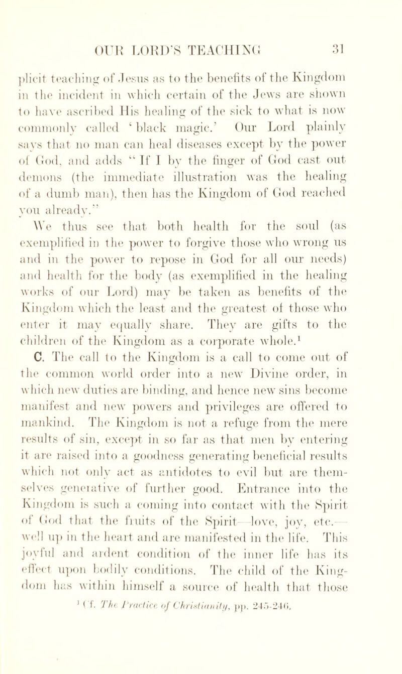 jilirit teaching of /Jesus as to the benefits of the Kingdom in tin' incident in which certain of the Jews are shown to have ascribed His healing of the sick to what is now commonly called ‘ black magic.’ Our Lord plainly says that no man can heal diseases except by the power ol God, and adds “If 1 by the finger of God cast out demons (the immediate illustration was the healing of a dumb man), then has the Kingdom of God reached you already.” We thus see that both health for the soul (as exemplified in the power to forgive those who wrong us and in the power to repose in God for all our needs) and health for the body (as exemplified in the healing works of our Lord) may be taken as benefits of the Kingdom which the least and the greatest ol those who enter it may equally share. They are gifts to the children of the Kingdom as a corporate whole.1 C. The call to the Kingdom is a call to come out of the common world order into a new Divine order, in which new duties are binding, and hence new sins become manifest and new powers and privileges are offered to mankind. The Kingdom is not a refuge from the mere results of sin, except in so far as that men by entering it are raised into a goodness generating beneficial results which not only act as antidotes to evil but are them¬ selves generative of further good. Entrance into the Kingdom is such a coming into contact with the Spirit ol God that the fruits of the Spirit love, joy, etc. well u]i in the heart and are manifested in the life. This joylul and ardent condition of the inner life has its effect upon bodily conditions. The child of the King¬ dom has within himself a source of health that those 1 ( f. Th< Practice of Christianity, pp. 245-240,