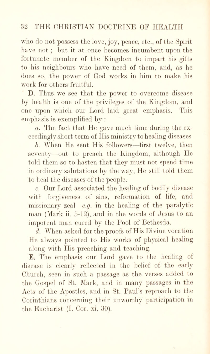 who do not possess the love, joy, peace, etc., of the Spirit have not; but it at once becomes incumbent upon the fortunate member of the Kingdom to impart his gifts to his neighbours who have need of them, and, as lie does so, the power of God works in him to make his work for others fruitful. D. Thus we see that the power to overcome disease by health is one of the privileges of the Kingdom, and one upon which our Lord laid great emphasis. This emphasis is exemplified by : a. The fact that He gave much time during the ex¬ ceedingly short term of His ministry to healing diseases. b. When He sent His followers—first twelve, then seventy—out to preach the Kingdom, although He told them so to hasten that they must not spend time in ordinary salutations by the way, He still told them to heal the diseases of the people. c. Our Lord associated the healing of bodily disease with forgiveness of sins, reformation of life, and missionary zeal—e.g. in the healing of the paralytic man (Mark ii. 5-12), and in the words of Jesus to an impotent man cured by the Pool of Bethesda. d. When asked for the proofs of His Divine vocation He always pointed to His works of physical healing along with His preaching and teaching. E. The emphasis our Lord gave to the healing of disease is clearly reflected in the belief of the early Church, seen in such a passage as the verses added to the Gospel of St. Mark, and in many passages in the Acts of the Apostles, and in St. Paul’s reproach to the Corinthians concerning their unworthy participation in the Eucharist (I. Cor. xi. 30).