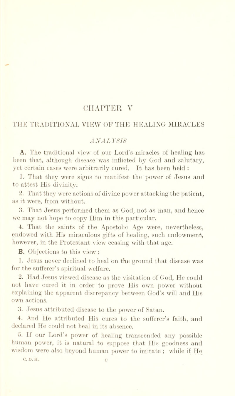 THE TRADITIONAL VIEW OF THE HEALING MIRACLES A XA L VS IS A. The traditional view of our Lord’s miracles of healing has been that, although disease was inflicted by God and salutary, yet certain cases were arbitrarily cured. It has been held : 1. That they were signs to manifest the power of Jesus and to attest His divinity. 2. That they were actions of divine power attacking the patient, as it were, from without. 3. That Jesus performed them as God, not as man, and hence we may not hope to copy Him in this particular. 4. That the saints of the Apostolic Age were, nevertheless, endowed with His miraculous gifts of healing, such endowment, however, in the Protestant view ceasing with that age. B. Objections to this view : 1. .Jesus never declined to heal on the ground that disease was for the sufferer's spiritual welfare. 2. Had Jesus viewed disease as the visitation of God, He could not have cured it in order to prove His own power without explaining the apparent discrepancy between God’s will and His own actions. 3. Jesus attributed disease to the power of Satan. 4. And He attributed His cures to the sufferer’s faith, and declared He could not heal in its absence. 11 our Lord’s power of healing transcended any possible human power, it is natural to suppose that His goodness and wisdom were also beyond human power to imitate; while if He c. D. H. c