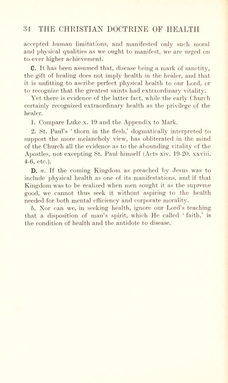 accepted human limitations, and manifested only such moral and physical qualities as we ought to manifest, we are urged on to ever higher achievement. C. It has been assumed that, disease being a mark of sanctity, the gift of healing does not imply health in the healer, and that it is unfitting to ascribe perfect physical health to our Lord, or to recognize that the greatest saints had extraordinary vitality. Yet there is evidence of the latter fact, while the early Church certainly recognized extraordinary health as the privilege of the healer. 1. Compare Luke x. 19 and the Appendix to Mark. 2. St. Paul’s ‘ thorn in the flesh,’ dogmatically interpreted to support the more melancholy view, has obliterated in the mind of the Church all the evidence as to the abounding vitality of the Apostles, not excepting St. Paul himself (Acts xiv. 19-20, xxviii. 4-6, etc.). D. a. If the coming Kingdom as preached by Jesus was to include physical health as one of its manifestations, and if that Kingdom was to he realized when men sought it as the supreme good, we cannot thus seek it without aspiring to the health needed for both mental efficiency and corporate morality. b. Nor can we, in seeking health, ignore our Lord’s teaching that a disposition of man’s spirit, which He called ‘ faith.’ is the condition of health and the antidote to disease.