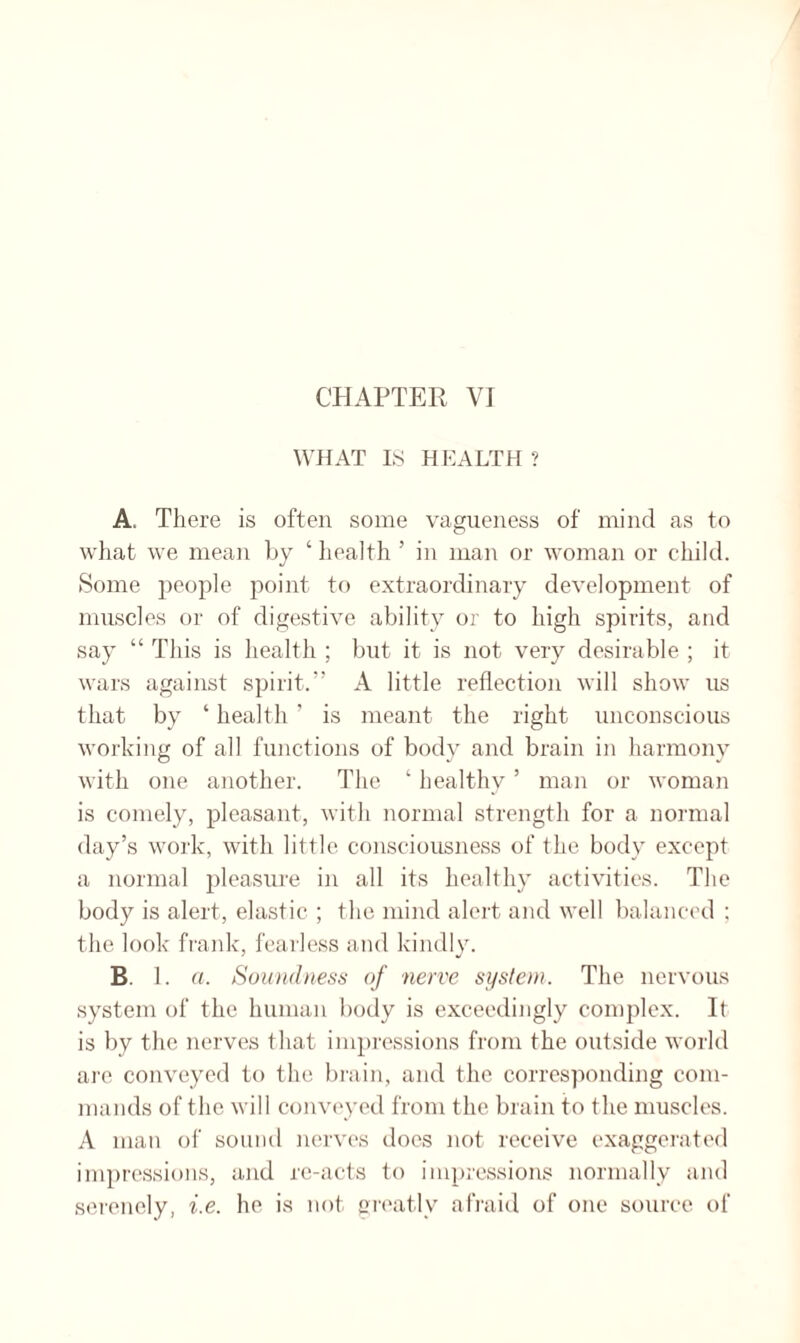 WHAT IS HEALTH ? A, There is often some vagueness of mind as to what we mean hy ‘ health ’ in man or woman or child. Some people point to extraordinary development of muscles or of digestive ability or to high spirits, and say “ This is health ; but it is not very desirable ; it wars against spirit.” A little reflection will show us that by ‘ health ’ is meant the right unconscious working of all functions of body and brain in harmony with one another. The ‘ healthy5 man or woman is comely, pleasant, with normal strength for a normal day’s work, with little consciousness of the body except a normal pleasure in all its healthy activities. The body is alert, elastic ; the mind alert and well balanced ; the look frank, fearless and kindly. B. 1. a. Soundness of 'nerve system. The nervous system of the human body is exceedingly complex. It is by the nerves that impressions from the outside world are conveyed to the brain, and the corresponding com¬ mands of the will conveyed from the brain to the muscles. A man of sound nerves does not receive exaggerated impressions, and re-acts to impressions normally and serenely, i.e. he is not greatly afraid of one source of