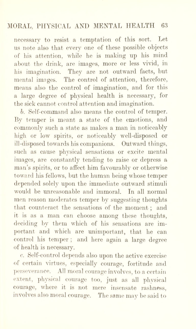 necessary to resist a temptation of this sort. Let us note also that every one of these possible objects of his attention, while he is making up his mind about the drink, are images, more or less vivid, in his imagination. They are not outward facts, but mental images. The control of attention, therefore, means also the control of imagination, and for this a large degree of physical health is necessary, for the sick cannot control attention and imagination. b. Self-command also means the control of temper. By temper is meant a state of the emotions, and commonly such a state as makes a man in noticeably high or low spirits, or noticeably well-disposed or ill-disposed towards his companions. Outward things, such as cause physical sensations or excite mental images, are constantly tending to raise or depress a man’s spirits, or to affect him favourably or otherwise toward his fellows, but the human being whose temper depended solely upon the immediate outward stimuli would be unreasonable and immoral. In all normal men reason moderates temper by suggesting thoughts that counteract the sensations of the moment; and it is as a man can choose among these thoughts, deciding by them which of his sensations are im¬ portant and which are unimportant, that he can control his temper ; and here again a large degree of health is necessary. c. Self-control depends also upon the active exercise of certain virtues, especially courage, fortitude and perseverance. All moral courage involves, to a certain extent, physical courage too, just as all physical courage, where it is not mere insensate rashness, involves also moral courage. The same may be said to