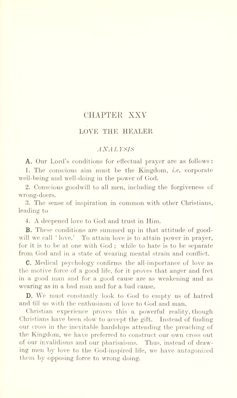 LOVE THE HEALER. A XA L YSIS A. Our Lord’s conditions for effectual prayer are as follows : 1. The conscious aim must be the Kingdom, i.e. corporate well-being and well-doing in the power of God. 2. Conscious goodwill to all men, including the forgiveness of wrong-doers. 3. The sense of inspiration in common with other Christians, leading to 4. A deepened love to God and trust in Him. B. These conditions are summed up in that attitude of good¬ will w'e call ‘ love.’ To attain love is to attain power in prayer, for it is to be at one with God; while to hate is to be separate from God and in a state of wearing mental strain and conflict. C. Medical psychology confirms the all-importance of love as the motive force of a good life, for it proves that anger and fret in a good man and for a good cause are as weakening and as wearing as in a bad man and for a bad cause. D. We must constantly look to God to empty us of hatred and till us with the enthusiasm of love to God and man. Christian experience proves this a powerful reality, though Christians have been slow to accept the gift. Instead of finding our cross in the inevitable hardships attending the preaching of the Kingdom, we have preferred to construct our own cross out of our invalidisms and our pharisaisms. Thus, instead of draw¬ ing men by love to the God-inspired life, we have antagonized them by opposing force to wrong doing.