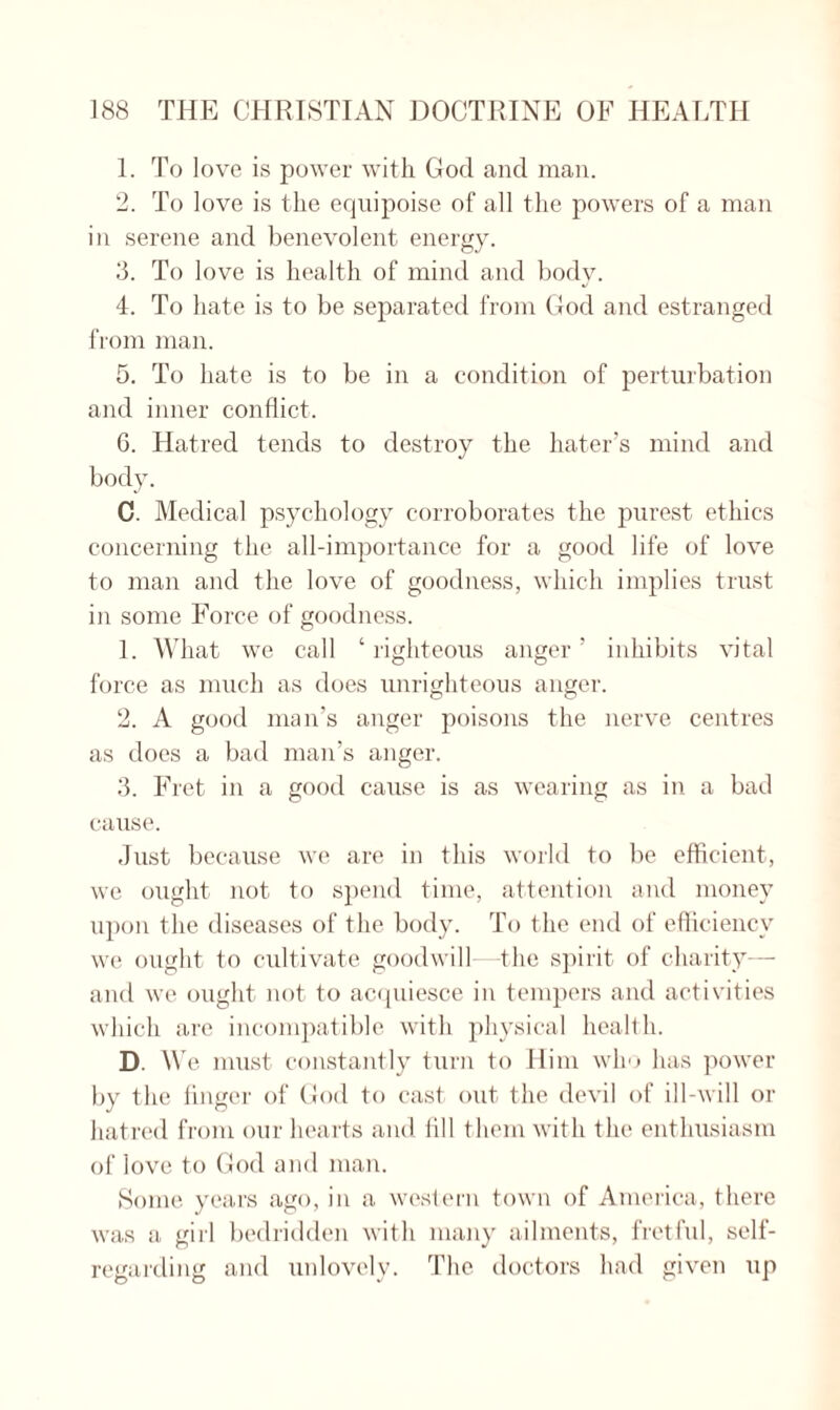 1. To love is power with God and man. 2. To love is the equipoise of all the powers of a man in serene and benevolent energy. 3. To love is health of mind and body. 4. To hate is to be separated from God and estranged from man. 5. To hate is to be in a condition of perturbation and inner conflict. 6. Hatred tends to destroy the hater’s mind and body. C. Medical psychology corroborates the purest ethics concerning the all-importance for a good life of love to man and the love of goodness, which implies trust in some Force of goodness. 1. What we call ‘righteous anger’ inhibits vital force as much as does unrighteous anger. 2. A good man’s anger poisons the nerve centres as does a bad man’s anger. 3. Fret in a good cause is as wearing as in a bad cause. Just because we are in this world to be efficient, we ought not to spend time, attention and money upon the diseases of the body. To the end of efficiency we ought to cultivate goodwill—the spirit of charity— and we ought not to acquiesce in tempers and activities which are incompatible with physical health. D. W e must constantly turn to Him who has power by the finger of God to cast out the devil of ill-will or hatred from our hearts and fill them with the enthusiasm of love to God and man. Some years ago, in a western town of America, there was a girl bedridden with many ailments, fretful, self- regarding and unlovely. The doctors had given up