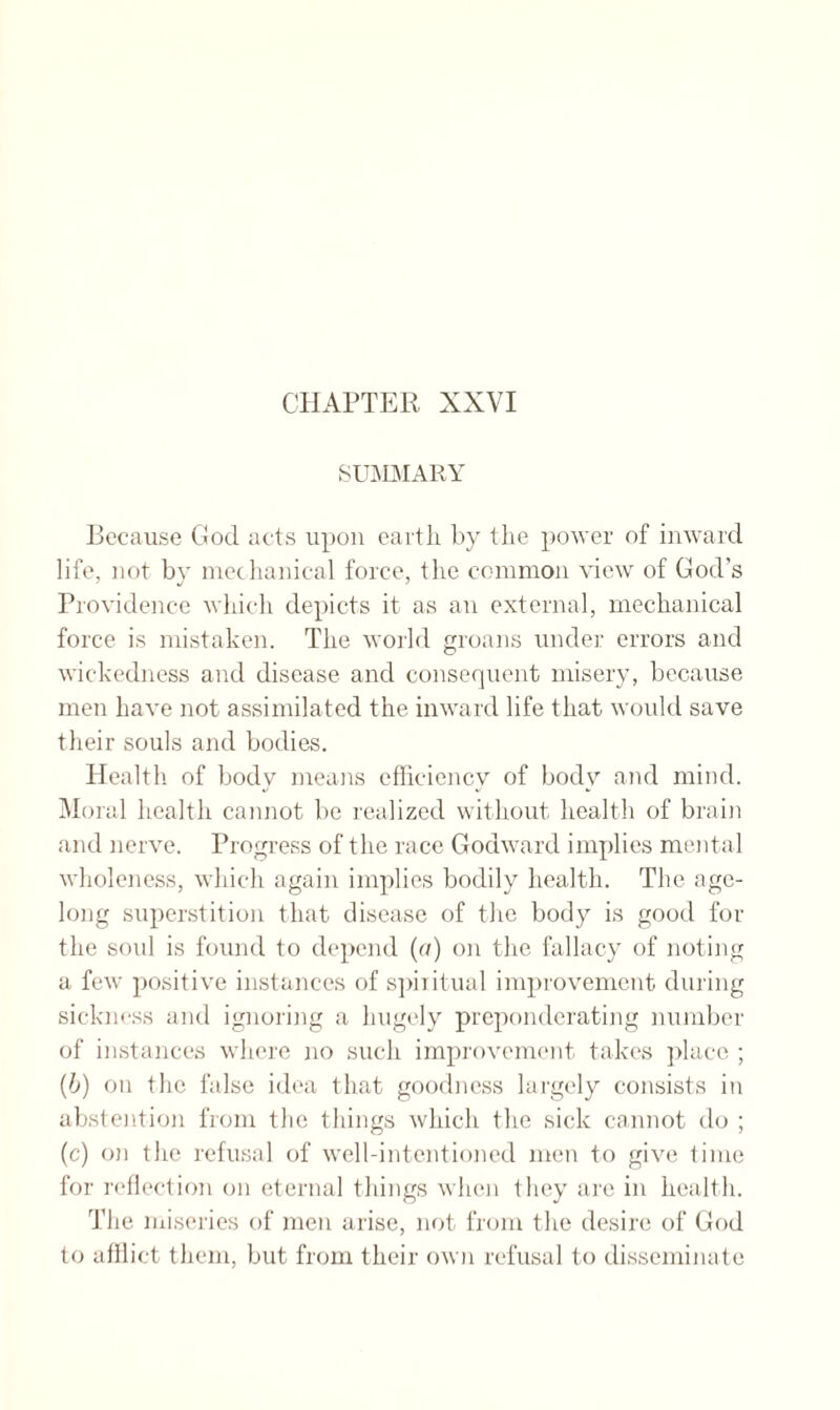 SUMMARY Because God acts upon earth by the power of inward life, not by mechanical force, the common view of God's Providence which depicts it as an external, mechanical force is mistaken. The world groans under errors and wickedness and disease and consequent misery, because men have not assimilated the inward life that would save their souls and bodies. Health of body means efficiency of body and mind. Moral health cannot be realized without health of brain and nerve. Progress of the race Godward implies mental wholeness, which again implies bodily health. The age¬ long superstition that disease of the body is good for the soul is found to depend (or) on the fallacy of noting a few positive instances of spiritual improvement during sickness and ignoring a hugely preponderating number of instances where no such improvement takes place ; (b) on the false idea that goodness largely consists in abstention from the things which tire sick cannot do ; (c) on the refusal of well-intentioned men to give time for reflection on eternal things when they are in health. The miseries of men arise, not from the desire of God to afflict them, but from their own refusal to disseminate