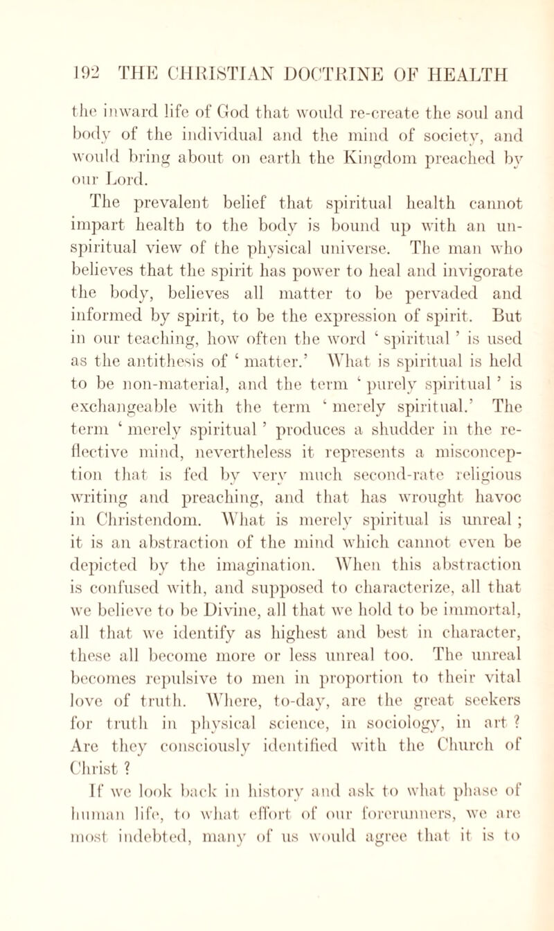 the inward life of God that would re-create the soul and body of the individual and the mind of society, and would bring about on earth the Kingdom preached by our Lord. The prevalent belief that spiritual health cannot impart health to the body is bound up with an un- spiritual view of the physical universe. The man who believes that the spirit has power to heal and invigorate the body, believes all matter to be pervaded and informed by spirit, to be the expression of spirit. But in our teaching, how often the word ‘ spiritual ’ is used as the antithesis of ‘ matter.’ What is spiritual is held to be non-material, and the term ‘ purely spiritual ’ is exchangeable with the term ‘ merely spiritual.’ The term ‘ merely spiritual ’ produces a shudder in the re¬ flective mind, nevertheless it represents a misconcep¬ tion that is fed by very much second-rate religious writing and preaching, and that has wrought havoc in Christendom. What is merely spiritual is unreal ; it is an abstraction of the mind which cannot even be depicted by the imagination. When this abstraction is confused with, and supposed to characterize, all that we believe to be Divine, all that we hold to be immortal, all that we identify as highest and best in character, these all become more or less unreal too. The unreal becomes repulsive to men in proportion to their vital love of truth. Where, to-day, are the great seekers for truth in physical science, in sociology, in art ? Are they consciously identified with the Church of Christ ? If we look back in history and ask to what phase of human life, to what effort of our forerunners, we are most indebted, many of us would agree that it is to