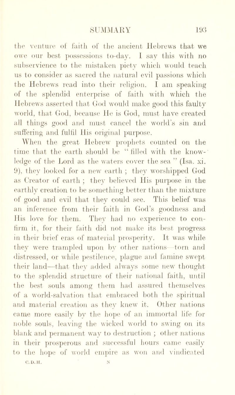 the venture of faith of the ancient Hebrews that we owe our best possessions to-day. 1 say this with no subservience to the mistaken piety which would teach us to consider as sacred the natural evil passions which the Hebrews read into their religion. I am speaking of the splendid enterprise of faith with which the Hebrews asserted that God would make good this faulty world, that God, because He is God, must have created all things good and must cancel the world's sin and suffering and fulfil His original purpose. When the great Hebrew prophets counted on the time that the earth should be “filled with the know¬ ledge of the Lord as the waters cover the sea ” (Isa. xi. 9), they looked for a new earth ; they worshipped God as Creator of earth ; they believed His purpose in the earthly creation to be something better than the mixture of good and evil that they could see. This belief was an inference from their faith in God s goodness and 11 is love for them. They had no experience to con¬ firm it, for their faith did not make its best progress in their brief eras of material prosperity. It was while they were trampled upon by other nations torn and distressed, or while pestilence, plague and famine swept their land—that they added always some new thought to the splendid structure of their national faith, until the best souls among them had assured themselves of a world-salvation that embraced both the spiritual and material creation as they knew it. Other nations came more easily by the hope of an immortal life for noble souls, leaving the wicked world to swing on its blank and permanent way to destruction ; other nations in their prosperous and successful hours came easily to the hope of world empire as won and vindicated