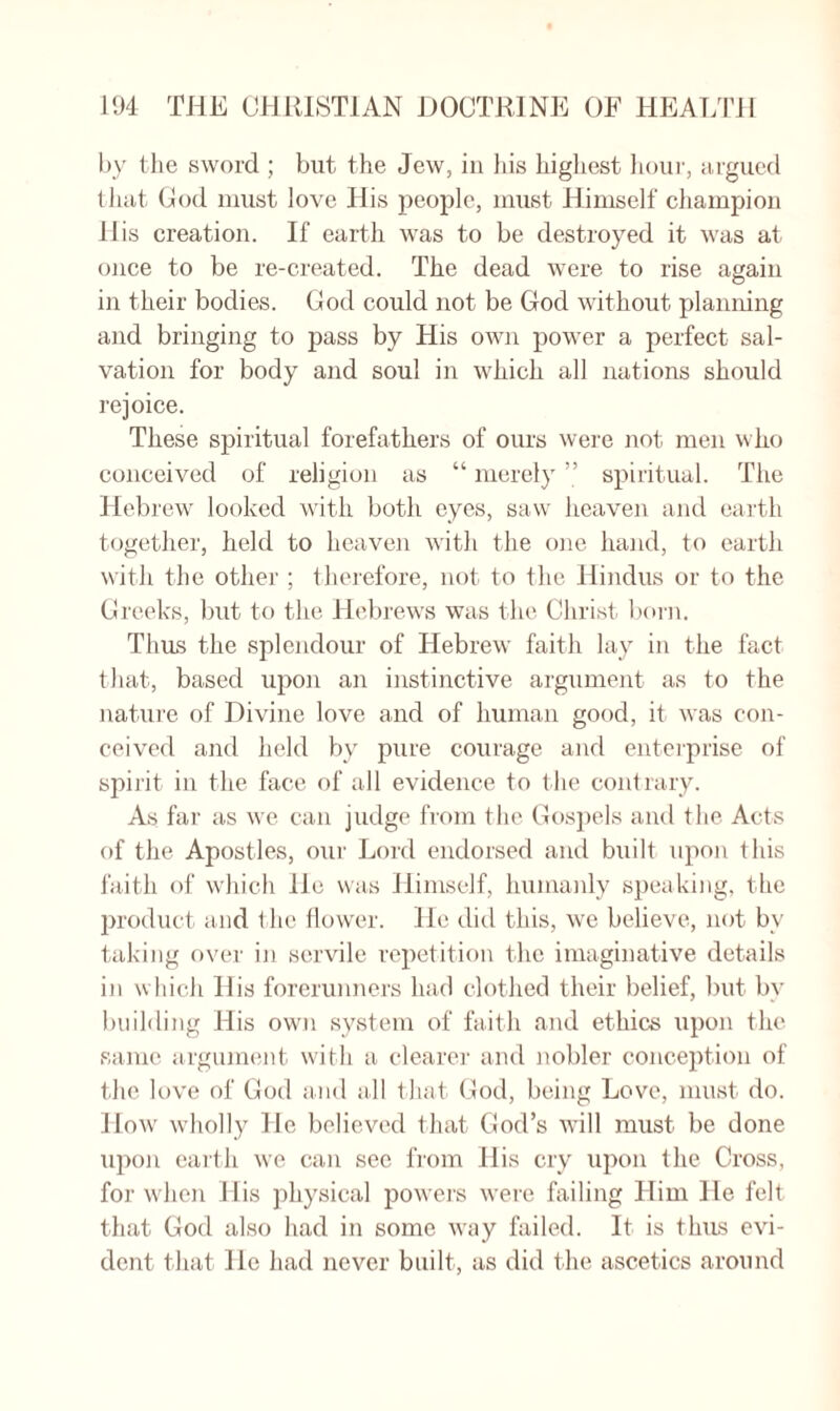 l>y the sword ; but the Jew, in his highest hour, argued that God must love His people, must Himself champion His creation. If earth was to be destroyed it was at once to be re-created. The dead were to rise again in their bodies. God could not be God without planning and bringing to pass by His own power a perfect sal¬ vation for body and soul in which all nations should rejoice. These spiritual forefathers of ours were not men who conceived of religion as “ merely ” spiritual. The Hebrew looked with both eyes, saw heaven and earth together, held to heaven with the one hand, to earth with the other ; therefore, not to the Hindus or to the Greeks, but to the Hebrews was the Christ born. Thus the splendour of Hebrew faith lay in the fact that, based upon an instinctive argument as to the nature of Divine love and of human good, it was con¬ ceived and held by pure courage and enterprise of spirit in the face of all evidence to t he contrary. As far as we can judge from the Gospels and the Acts of the Apostles, our Lord endorsed and built upon this faith of which lie was Himself, humanly speaking, the product and t he flower. He did this, we believe, not bv taking over in servile repetition the imaginative details in which His forerunners had clothed their belief, but by building His own system of faith and ethics upon the same argument with a clearer and nobler conception of the love of God and all that God, being Love, must do. How wholly He believed that God’s will must be done upon earth we can see from His cry upon the Cross, for when His physical powers were failing Him He felt that God also had in some way failed. It is thus evi¬ dent that lie had never built, as did the ascetics around