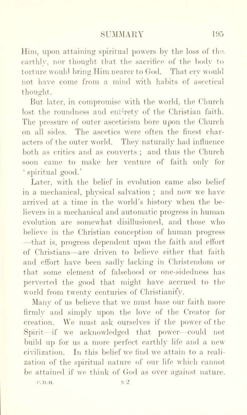 Him, upon attaining spiritual powers by the loss of the. earthly, nor thought that the sacrifice of the body to torture would bring Him nearer to God. That cry would not have come from a mind with habits of ascetical thought. But later, in compromise with the world, the Church lost the roundness and entirety of the Christian faith. The pressure of outer asceticism bore upon the Church on all sides. The ascetics were often the finest char¬ acters of the outer world. They naturally had influence both as critics and as converts ; and thus the Church soon came to make her venture of faith only for ' spiritual good.’ Later, with the belief in evolution came also belief in a mechanical, physical salvation ; and now we have arrived at a time in the world’s history when the be¬ lievers in a mechanical and automatic progress in human evolution are somewhat disillusioned, and those who believe in the Christian conception of human progress —that is, progress dependent upon the faith and effort of Christians—are driven to believe either that faith and effort have been sadly lacking in Christendom or that some element of falsehood or one-sidedness has perverted the good that might have accrued to the world from twenty centuries of Christianity. Many of us believe that we must base our faith more firmly and simply upon the love of the Creator for creation. We must ask ourselves if the power of the Spirit if we acknowledged that power—could not build up for us a more perfect earthly life and a new civilization. In this belief we find we attain to a reali¬ zation of the spiritual nature of our life which cannot be attained if we think of God as over against nature.