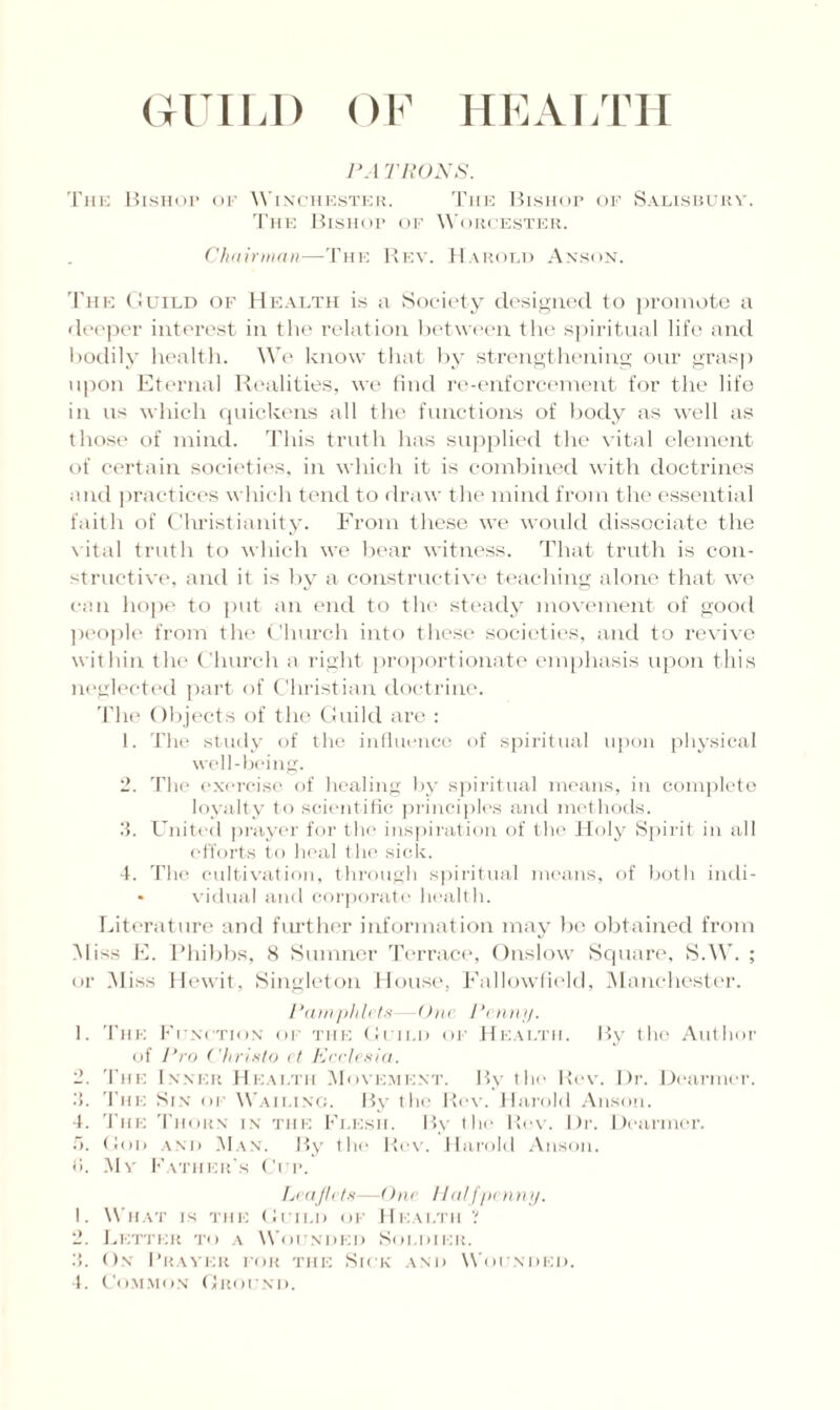 GUILD OF HEAL LIT PA TRONS. The Bishop or Winchester. The Bishop of Salisbury. The Bishop of Worcester. Chair man—The Rev. Harold Anson. The Guild of Health is a Society designed to promote a deeper interest in the relation between the spiritual life and bodily health. We know that by strengthening our grasp upon Eternal Realities, we find re-enforcement for the life in us which quickens all the functions of body as well as those of mind. This truth has supplied the vital element of certain societies, in which it is combined with doctrines and practices which tend to draw the mind from the essential faith of Christianity. From these we would dissociate the vital truth to which we bear witness. That truth is con¬ structive, and it is by a constructive teaching alone that we can hope to put an end to the steady movement of good people from the Church into these societies, and to revive within the Church a right proportionate emphasis upon this neglected part of Christian doctrine. The Objects of the Guild are : 1. The study of the influence of spiritual upon physical well-being. 2. The exercise of healing by spiritual means, in complete loyalty to scientific principles and methods. 3. United prayer for the inspiration of the Holy Spirit in all efforts to heal the sick. 4. The cultivation, through spiritual means, of both indi- • vidual and corporate health. Literature and further information may be obtained from Miss E. Phibbs, 8 Sumner Terrace, Onslow Square, S.W. ; or Miss Hewit, Singleton House, Fallowfield, Manchester. Pamphlets One Penny. 1. The Function of the Guild of Health. By the Author of Pro Christo ct Eeclesia. 2. The Inner Health Movement. By the Rev. Dr. Dearmor. 3. The Sin of Wailing. By the Rev. Harold Anson. 4. The Thorn in the Flesh. By the Rev. Dr. Dearmer. 5. (!oi> and Man. By the Rev. Harold Anson. <i. My Father's Cur. Leaflets—One Halfpenny. 1. What is the Guild of Health ? 2. Letter to a Wounded Soldier. :i. On Braver for the Sick and Wounded. 4. Common Ground.