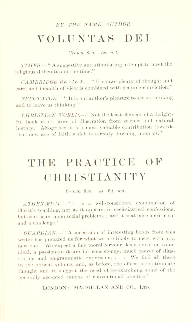 VOLUNTAS DEI Crown 8vo. 5s. net. TIMES.—“ A suggestive and stimulating attempt to meet the religious difficulties of the time. CAMBRIDGE REVIEW.—“ It shows plenty of thought and care, and breadth of view is combined with genuine conviction. ’ SPECTATOR.—“ It is our author's pleasure to set us thinking and to leave us thinking.” CHRISTIAN WORLD.—“ Not the least element of a delight¬ ful book is its store of illustration from science and natural history. Altogether it is a most valuable contribution towards that new age of faith which is already dawning upon us.” 1' H E PEA C T ICE () F C H RI K TIA N IT Y Crown 8vo. 4s. 6d. net. Al’HEN/EUM.—“It is a well-considered examination of Christ’s teaching, not as it appears in ecclesiastical confessions, but as it bears upon social problems ; and it is at once a criticism and a challenge.” GUARDIAN.—“ A succession of interesting books from this writer has prepared us for what we are likely to meet with in a new one. We expect a fine moral fervour, keen devotion to an ideal, a passionate desiro for consistency, much power of illus¬ tration and epigrammatic expression. . . . We find all these in the present volume, and, as before, the effect is to stimulate thought and to suggest the need of re-examining some of the generally accepted canons of conventional practice.