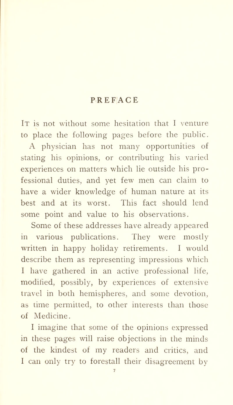 PREFACE It is not without some hesitation that I venture to place the following pages before the public. A physician has not many opportunities of stating his opinions, or contributing his varied experiences on matters which lie outside his pro¬ fessional duties, and yet few men can claim to have a wider knowledge of human nature at its best and at its worst. This fact should lend some point and value to his observations. Some of these addresses have already appeared in various publications. They were mostly written in happy holiday retirements. I would describe them as representing impressions which I have gathered in an active professional life, modified, possibly, by experiences of extensive travel in both hemispheres, and some devotion, as time permitted, to other interests than those of Medicine. I imagine that some of the opinions expressed in these pages will raise objections in the minds of the kindest of my readers and critics, and I can only try to forestall their disagreement by