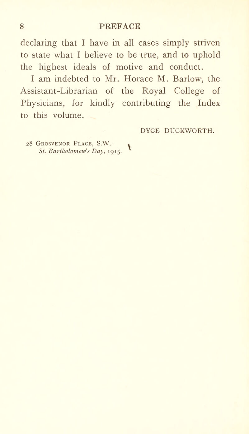 declaring that I have in all cases simply striven to state what I believe to be true, and to uphold the highest ideals of motive and conduct. I am indebted to Mr. Horace M. Barlow, the Assistant-Librarian of the Royal College of Physicians, for kindly contributing the Index to this volume. DYCE DUCKWORTH. 28 Grosvenor Place, S.W. . St. Bartholomew's Day, 1915. '