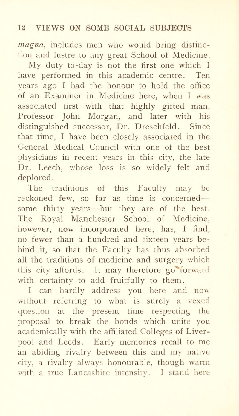 magna, includes men who would bring distinc¬ tion and lustre to any great School of Medicine. My duty to-day is not the first one which I have performed in this academic centre. Ten years ago I had the honour to hold the office of an Examiner in Medicine here, when I was associated first with that highly gifted man, Professor John Morgan, and later with his distinguished successor, Dr. Dreschfeld. Since that time, I have been closely associated in the General Medical Council with one of the best physicians in recent years in this city, the late Dr. Leech, whose loss is so widely felt and deplored. The traditions of this Faculty may be reckoned few, so far as time is concerned— some thirty years—but they are of the best. The Royal Manchester School of Medicine, however, now incorporated here, has, I find, no fewer than a hundred and sixteen years be¬ hind it, so that the Faculty has thus absorbed all the traditions of medicine and surgery which this city affords. It may therefore goMorward with certainty to add fruitfully to them. I can hardly address you here and now without referring to what is surely a vexed question at the present time respecting the proposal to break the bonds which unite you academically with the affiliated Colleges of Liver¬ pool and Leeds. Early memories recall to me an abiding rivalry between this and my native city, a rivalry always honourable, though warm with a true Lancashire intensity. I stand here