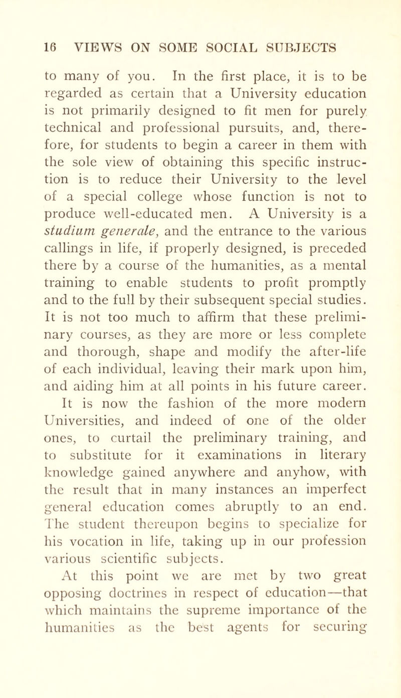 to many of you. In the first place, it is to be regarded as certain that a University education is not primarily designed to fit men for purely technical and professional pursuits, and, there¬ fore, for students to begin a career in them with the sole view of obtaining this specific instruc¬ tion is to reduce their University to the level of a special college whose function is not to produce well-educated men. A University is a stadium generate, and the entrance to the various callings in life, if properly designed, is preceded there by a course of the humanities, as a mental training to enable students to profit promptly and to the full by their subsequent special studies. It is not too much to affirm that these prelimi¬ nary courses, as they are more or less complete and thorough, shape and modify the after-life of each individual, leaving their mark upon him, and aiding him at all points in his future career. It is now the fashion of the more modern Universities, and indeed of one of the older ones, to curtail the preliminary training, and to substitute for it examinations in literary knowledge gained anywhere and anyhow, with the result that in many instances an imperfect general education comes abruptly to an end. The student thereupon begins to specialize for his vocation in life, taking up in our profession various scientific subjects. At this point we arc met by two great opposing doctrines in respect of education—that which maintains the supreme importance of the humanities as the best agents for securing