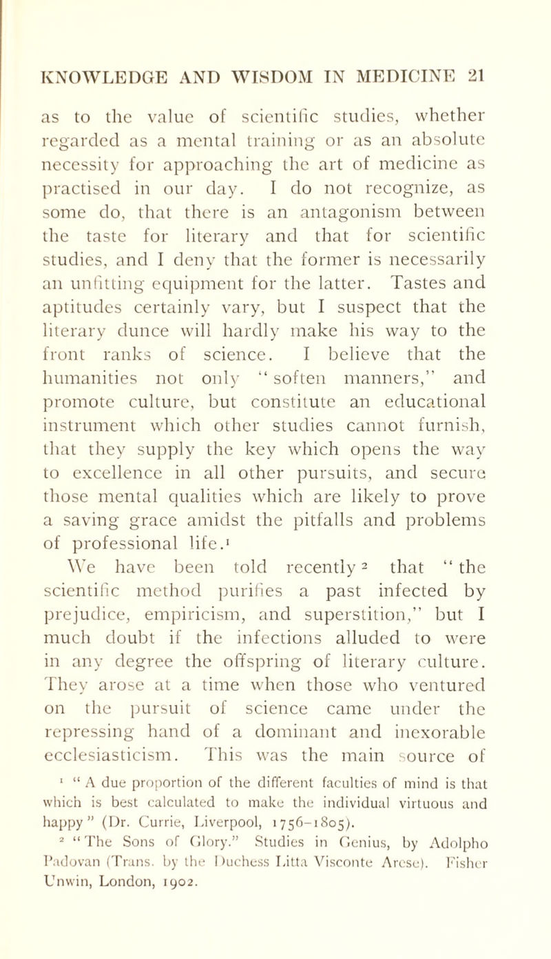 as to the value of scientific studies, whether regarded as a mental training or as an absolute necessity for approaching the art of medicine as practised in our day. I do not recognize, as some do, that there is an antagonism between the taste for literary and that for scientific studies, and I deny that the former is necessarily an unfitting equipment for the latter. Tastes and aptitudes certainly vary, but I suspect that the literary dunce will hardly make his way to the front ranks of science. I believe that the humanities not only “ soften manners,” and promote culture, but constitute an educational instrument which other studies cannot furnish, that they supply the key which opens the way to excellence in all other pursuits, and secure those mental qualities which are likely to prove a saving grace amidst the pitfalls and problems of professional life.1 We have been told recently2 that ‘‘the scientific method purifies a past infected by prejudice, empiricism, and superstition,” but I much doubt if the infections alluded to were in any degree the offspring of literary culture. They arose at a time when those who ventured on the pursuit of science came under the repressing hand of a dominant and inexorable ecclesiasticism. This was the main source of 1 “ A due proportion of the different faculties of mind is that which is best calculated to make the individual virtuous and happy” (Dr. Currie, Liverpool, 1756-1805). 2 “The Sons of Glory.” Studies in Genius, by Adolpho Padovan (Trans, by the Duchess Litta Visconte Arcse). Fisher Unwin, London, 1902.
