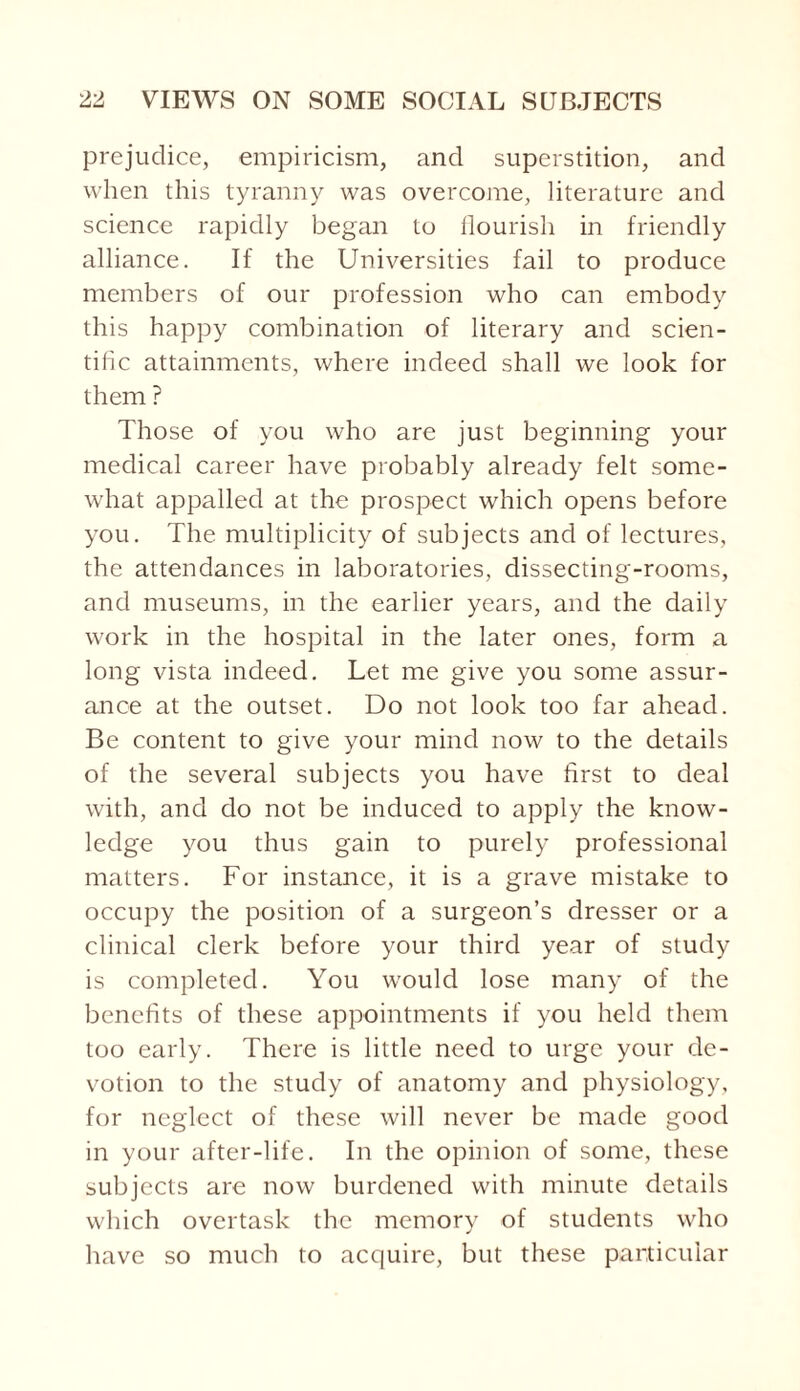 prejudice, empiricism, and superstition, and when this tyranny was overcome, literature and science rapidly began to flourish in friendly alliance. If the Universities fail to produce members of our profession who can embody this happy combination of literary and scien¬ tific attainments, where indeed shall we look for them ? Those of you who are just beginning your medical career have probably already felt some¬ what appalled at the prospect which opens before you. The multiplicity of subjects and of lectures, the attendances in laboratories, dissecting-rooms, and museums, in the earlier years, and the daily work in the hospital in the later ones, form a long vista indeed. Let me give you some assur¬ ance at the outset. Do not look too far ahead. Be content to give your mind now to the details of the several subjects you have first to deal with, and do not be induced to apply the know¬ ledge you thus gain to purely professional matters. For instance, it is a grave mistake to occupy the position of a surgeon’s dresser or a clinical clerk before your third year of study is completed. You would lose many of the benefits of these appointments if you held them too early. There is little need to urge your de¬ votion to the study of anatomy and physiology, for neglect of these will never be made good in your after-life. In the opinion of some, these subjects are now burdened with minute details which overtask the memory of students who have so much to acquire, but these particular