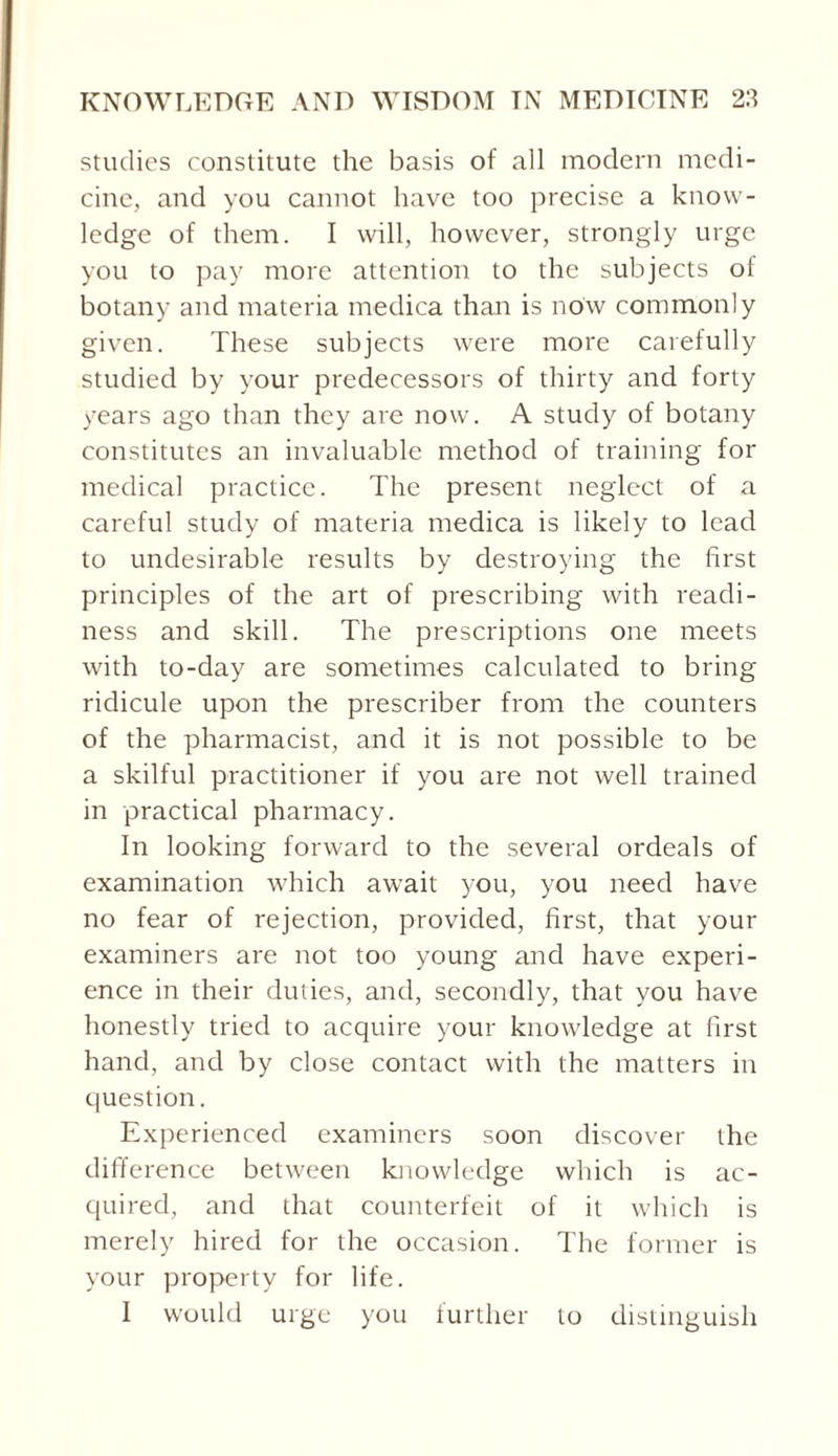 studies constitute the basis of all modern medi¬ cine, and you cannot have too precise a know¬ ledge of them. I will, however, strongly urge you to pay more attention to the subjects of botany and materia medica than is now commonly given. These subjects were more carefully studied by your predecessors of thirty and forty years ago than they are now. A study of botany constitutes an invaluable method of training for medical practice. The present neglect of a careful study of materia medica is likely to lead to undesirable results by destroying the first principles of the art of prescribing with readi¬ ness and skill. The prescriptions one meets with to-day are sometimes calculated to bring ridicule upon the prescriber from the counters of the pharmacist, and it is not possible to be a skilful practitioner if you are not well trained in practical pharmacy. In looking forward to the several ordeals of examination which await you, you need have no fear of rejection, provided, first, that your examiners are not too young and have experi¬ ence in their duties, and, secondly, that you have honestly tried to acquire your knowledge at first hand, and by close contact with the matters in question. Experienced examiners soon discover the difference between knowledge which is ac¬ quired, and that counterfeit of it which is merely hired for the occasion. The former is your property for life. I would urge you further to distinguish