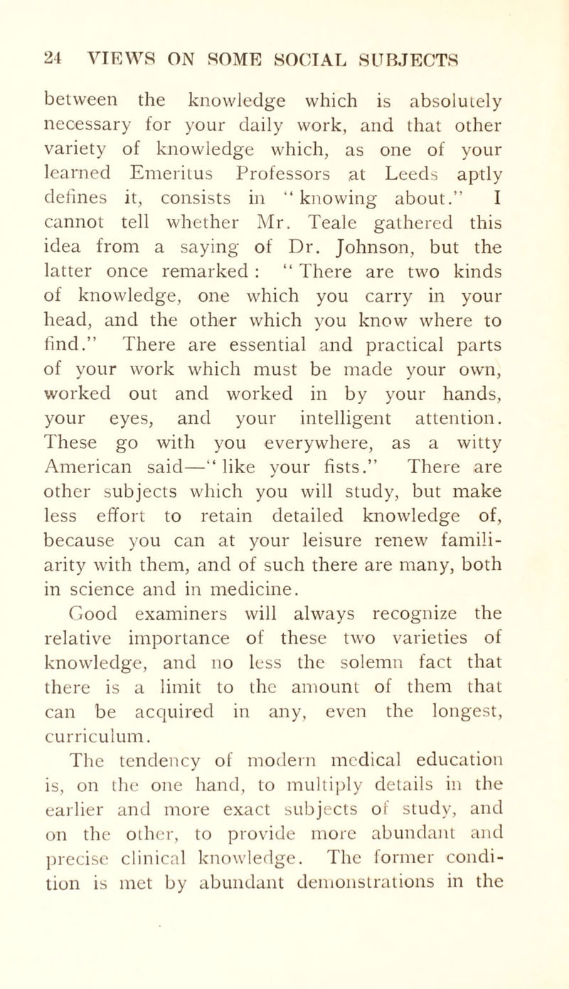 between the knowledge which is absolutely necessary for your daily work, and that other variety of knowledge which, as one of your learned Emeritus Professors at Leeds aptly defines it, consists in “ knowing about.” I cannot tell whether Mr. Teale gathered this idea from a saying of Dr, Johnson, but the latter once remarked : “ There are two kinds of knowledge, one which you carry in your head, and the other which you know where to find.” There are essential and practical parts of your work which must be made your own, worked out and worked in by your hands, your eyes, and your intelligent attention. These go with you everywhere, as a witty American said—“like your fists.” There are other subjects which you will study, but make less effort to retain detailed knowledge of, because you can at your leisure renew famili¬ arity with them, and of such there are many, both in science and in medicine. Good examiners will always recognize the relative importance of these two varieties of knowledge, and no less the solemn fact that there is a limit to the amount of them that can be acquired in any, even the longest, curriculum. The tendency of modern medical education is, on the one hand, to multiply details in the earlier and more exact subjects of study, and on the other, to provide more abundant and precise clinical knowledge. The former condi¬ tion is met by abundant demonstrations in the
