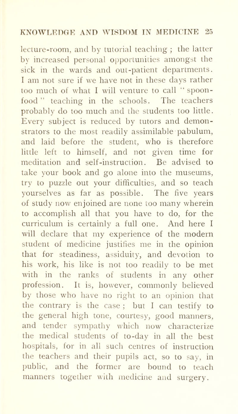lecture-room, and by tutorial teaching ; the latter by increased personal opportunities amongst the sick in the wards and out-patient departments. I am not sure if we have not in these days rather too much of what I will venture to call “ spoon- food ” teaching in the schools. The teachers probably do too much and the students too little. Every subject is reduced by tutors and demon¬ strators to the most readily assimilable pabulum, and laid before the student, who is therefore little left to himself, and not given time for meditation and self-instruction. Be advised to take your book and go alone into the museums, try to puzzle out your difficulties, and so teach yourselves as far as possible. The five years of study now enjoined are none too many wherein to accomplish all that you have to do, for the curriculum is certainly a full one. And here I will declare that my experience of the modem student of medicine justifies me in the opinion that for steadiness, assiduity, and devotion to his work, his like is not too readily to be met with in the ranks of students in any other profession. It is, however, commonly believed by those who have no right to an opinion that the contrary is the case ; but I can testify to the general high tone, courtesy, good manners, and tender sympathy which now characterize the medical students of to-day in all the best hospitals, for in all such centres of instruction the teachers and their pupils act, so to say, in public, and the former are bound to teach manners together with medicine and surgery.