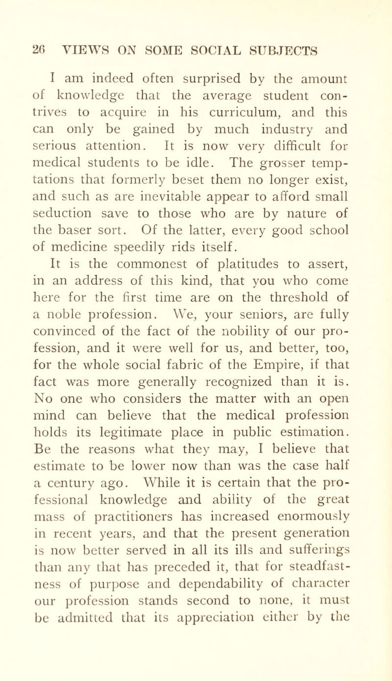 I am indeed often surprised by the amount of knowledge that the average student con¬ trives to acquire in his curriculum, and this can only be gained by much industry and serious attention. It is now very difficult for medical students to be idle. The grosser temp¬ tations that formerly beset them no longer exist, and such as are inevitable appear to afford small seduction save to those who are by nature of the baser sort. Of the latter, every good school of medicine speedily rids itself. It is the commonest of platitudes to assert, in an address of this kind, that you who come here for the first time are on the threshold of a noble profession. We, your seniors, are fully convinced of the fact of the nobility of our pro¬ fession, and it were well for us, and better, too, for the whole social fabric of the Empire, if that fact was more generally recognized than it is. No one who considers the matter with an open mind can believe that the medical profession holds its legitimate place in public estimation. Be the reasons what they may, I believe that estimate to be lower now than was the case half a century ago. While it is certain that the pro¬ fessional knowledge and ability of the great mass of practitioners has increased enormously in recent years, and that the present generation is now better served in all its ills and sufferings than any that has preceded it, that for steadfast¬ ness of purpose and dependability of character our profession stands second to none, it must be admitted that its appreciation either by the