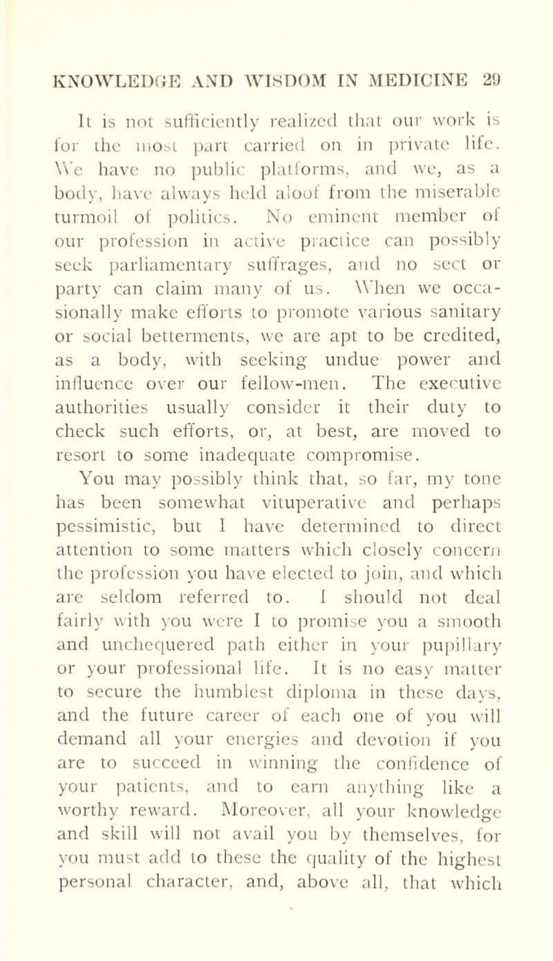 It is not sufficiently realized that our work is for the most part carried on in private life. We have no public platforms, and we, as a body, have always held aloof from the miserable turmoil of politics. No eminent member of our profession in active practice can possibly seek parliamentary suffrages, and no sect or party can claim many of us. When we occa¬ sionally make efforts to promote various sanitary or social betterments, we are apt to be credited, as a body, with seeking undue power and influence over our fellow-men. The executive authorities usually consider it their duty to check such efforts, or, at best, are moved to resort to some inadequate compromise. You may possibly think that, so far, my tone has been somewhat vituperative and perhaps pessimistic, but I have determined to direct attention to some matters which closely concern the profession you have elected to join, and which are seldom referred to. I should not deal fairly with you were I to promise you a smooth and unchequered path either in your pupillary or your professional life. It is no easy matter to secure the humblest diploma in these days, and the future career of each one of you will demand all your energies and devotion if you are to succeed in winning the confidence of your patients, and to earn anything like a worthy reward. Moreover, all your knowledge and skill will not avail you by themselves, for you must add to these the quality of the highest personal character, and, above all, that which