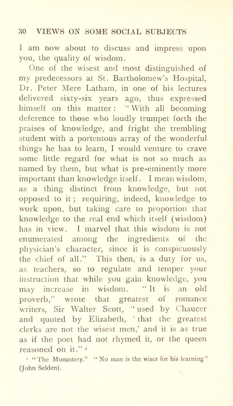 I am now about to discuss and impress upon you, the quality of wisdom. One of the wisest and most distinguished of my predecessors at St. Bartholomew’s Hospital, Dr. Peter Mere Latham, in one of his lectures delivered sixty-six years ago, thus expressed himself on this matter : “ With all becoming deference to those who loudly trumpet forth the praises of knowledge, and fright the trembling student with a portentous array of the wonderful things he has to learn, I would venture to crave some little regard for what is not so much as named by them, but what is pre-eminently more important than knowledge itself. I mean wisdom, as a thing distinct from knowledge, but not opposed to it ; requiring, indeed, knowledge to work upon, but taking care to proportion that knowledge to the real end which itself (wisdom) has in view. I marvel that this wisdom is not enumerated among the ingredients of the physician’s character, since it is conspicuously the chief of all.” This then, is a duty for us, as teachers, so to regulate and temper your instruction that while you gain knowledge, you may increase in wisdom. 11 It is an old proverb,” wrote that greatest of romance writers, Sir Walter Scott, “ used by Chaucer and quoted by Elizabeth, ‘ that the greatest clerks are not the wisest men,’ and it is as true as if the poet had not rhymed it, or the queen reasoned on it.” 1 1 “The Monastery.” “ No man is the wiser for his learning” (John Selden).