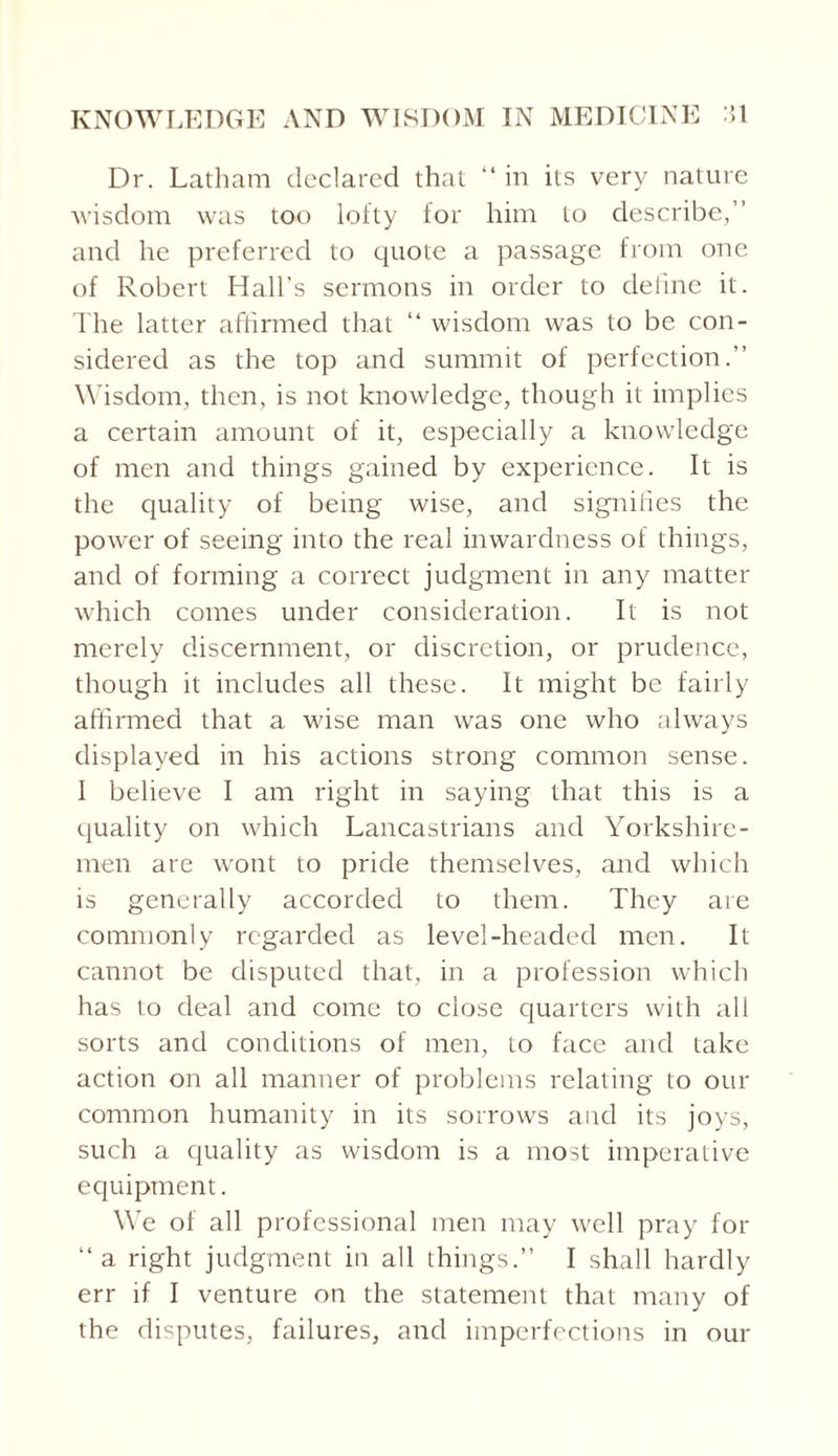 Dr. Latham declared that “in its very nature wisdom was too lofty for him to describe,’’ and he preferred to quote a passage from one of Robert Hall's sermons in order to define it. The latter affirmed that “ wisdom was to be con¬ sidered as the top and summit of perfection.” Wisdom, then, is not knowledge, though it implies a certain amount of it, especially a knowledge of men and things gained by experience. It is the quality of being wise, and signifies the power of seeing into the real inwardness of things, and of forming a correct judgment in any matter which conies under consideration. It is not merely discernment, or discretion, or prudence, though it includes all these. It might be fairly affirmed that a wise man was one who always displayed in his actions strong common sense. I believe I am right in saying that this is a quality on which Lancastrians and Yorkshire - men are wont to pride themselves, and which is generally accorded to them. They are commonly regarded as level-headed men. It cannot be disputed that, in a profession which has to deal and come to close quarters with all sorts and conditions of men, to face and take action on all manner of problems relating to our common humanity in its sorrows and its joys, such a quality as wisdom is a most imperative equipment. We of all professional men may well pray for “a right judgment in all things.” I shall hardly err if I venture on the statement that many of the disputes, failures, and imperfections in our