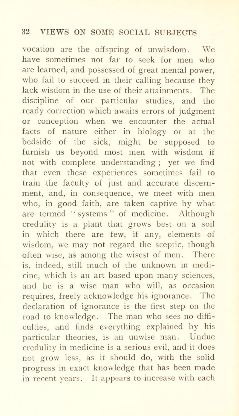 vocation are the offspring of unwisdom. We have sometimes not far to seek for men who are learned, and possessed of great mental power, who fail to succeed in their calling because they lack wisdom in the use of their attainments. The discipline of our particular studies, and the ready correction which awaits errors of judgment or conception when we encounter the actual facts of nature either in biology or at the bedside of the sick, might be supposed to furnish us beyond most men with wisdom if not with complete understanding ; yet we find that even these experiences sometimes fail to train the faculty of just and accurate discern¬ ment, and, in consequence, we meet with men who, in good faith, are taken captive by what are termed “ systems ” of medicine. Although credulity is a plant that grows best on a soil in which there are few, if any, elements of wisdom, we may not regard the sceptic, though often wise, as among the wisest of men. There is, indeed, still much of the unknown in medi¬ cine, which is an art based upon many sciences, and he is a wise man who will, as occasion requires, freely acknowledge his ignorance. The declaration of ignorance is the first step on the road to knowledge. The man who sees no diffi¬ culties, and finds everything explained by his particular theories, is an unwise man. Undue credulity in medicine is a serious evil, and it does not grow less, as it should do, with the solid progress in exact knowledge that has been made in recent years. It appears to increase with each