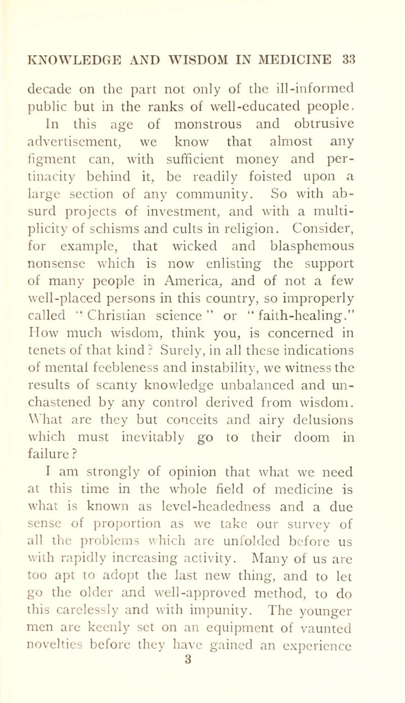 decade on the part not only of the ill-informed public but in the ranks of well-educated people. In this age of monstrous and obtrusive advertisement, we know that almost any figment can, with sufficient money and per¬ tinacity behind it, be readily foisted upon a large section of any community. So with ab¬ surd projects of investment, and with a multi¬ plicity of schisms and cults in religion. Consider, for example, that wicked and blasphemous nonsense which is now enlisting the support of many people in America, and of not a few well-placed persons in this country, so improperly called “ Christian science ” or “ faith-healing.” How much wisdom, think you, is concerned in tenets of that kind ? Surely, in all these indications of mental feebleness and instability, we witness the results of scanty knowledge unbalanced and un¬ chastened by any control derived from wisdom. What are they but conceits and airy delusions which must inevitably go to their doom in failure ? I am strongly of opinion that what we need at this time in the whole field of medicine is what is known as level-headedness and a due sense of proportion as we take our survey of all the problems which are unfolded before us with rapidly increasing activity. Many of us are too apt to adopt the last new thing, and to let go the older and well-approved method, to do this carelessly and with impunity. The younger men are keenly set on an equipment of vaunted novelties before they have gained an experience 3
