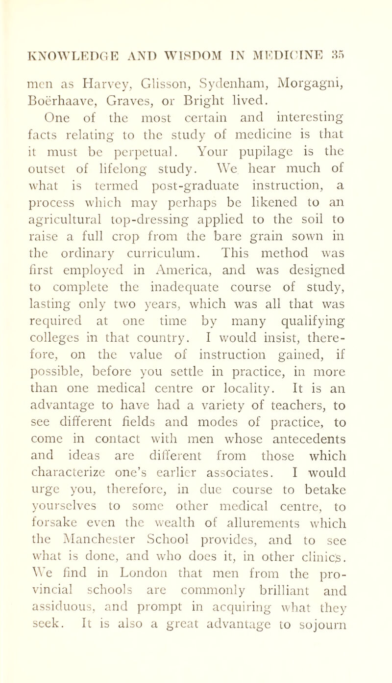 men as Harvey, Glisson, Sydenham, Morgagni, Boerhaave, Graves, or Bright lived. One of the most certain and interesting facts relating to the study of medicine is that it must be perpetual. Your pupilage is the outset of lifelong study. We hear much of what is termed post-graduate instruction, a process which may perhaps be likened to an agricultural top-dressing applied to the soil to raise a full crop from the bare grain sown in the ordinary curriculum. This method was first employed in America, and was designed to complete the inadequate course of study, lasting only two years, which was all that was required at one time by many qualifying colleges in that country. I would insist, there¬ fore, on the value of instruction gained, if possible, before you settle in practice, in more than one medical centre or locality. It is an advantage to have had a variety of teachers, to see different fields and modes of practice, to come in contact with men whose antecedents and ideas are different from those which characterize one’s earlier associates. I would urge you, therefore, in due course to betake yourselves to some other medical centre, to forsake even the wealth of allurements which the Manchester School provides, and to see what is done, and who does it, in other clinics. We find in London that men from the pro¬ vincial schools are commonly brilliant and assiduous, and prompt in acquiring what they seek. It is also a great advantage to sojourn