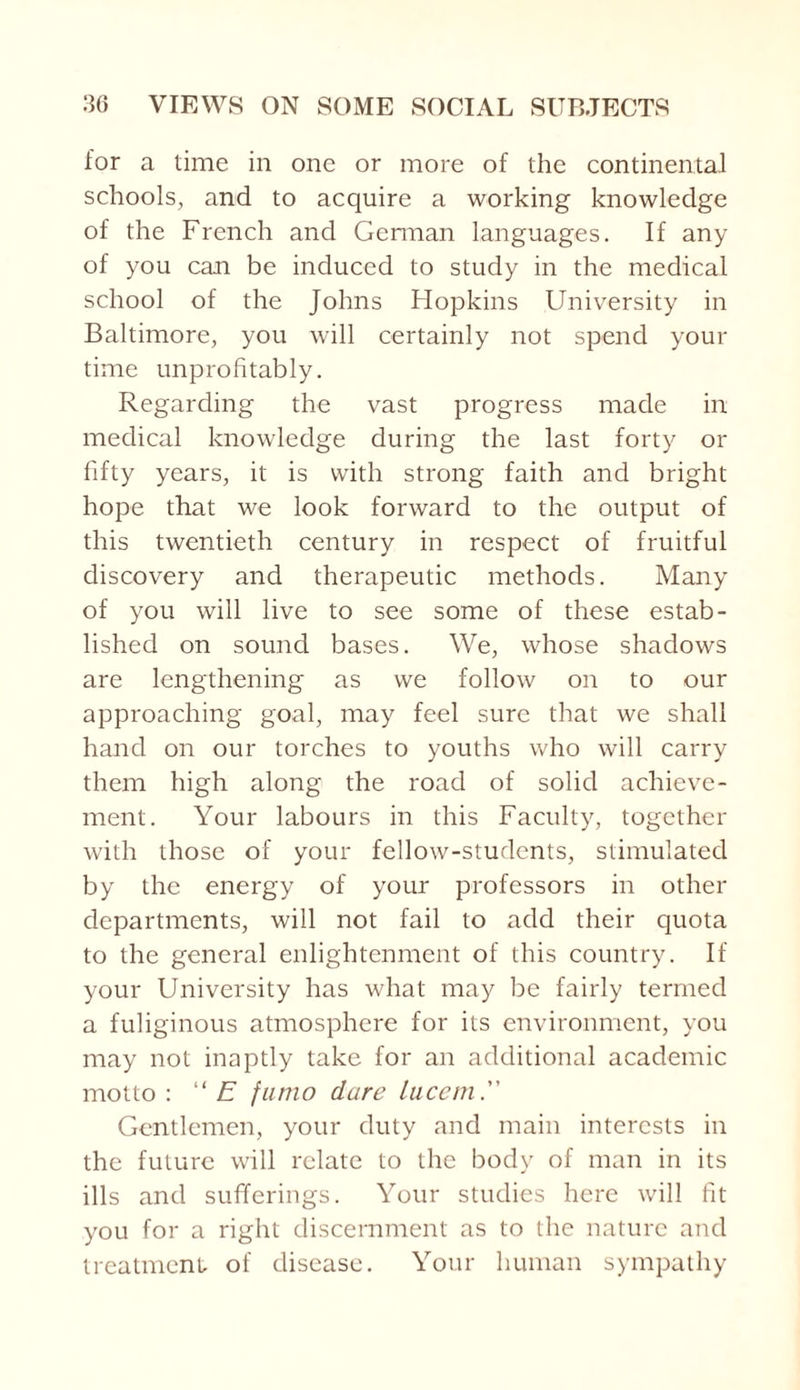 for a time in one or more of the continental schools, and to acquire a working knowledge of the French and German languages. If any of you can be induced to study in the medical school of the Johns Hopkins University in Baltimore, you will certainly not spend your time unprofitably. Regarding the vast progress made in medical knowledge during the last forty or fifty years, it is with strong faith and bright hope that we look forward to the output of this twentieth century in respect of fruitful discovery and therapeutic methods. Many of you will live to see some of these estab¬ lished on sound bases. We, whose shadows are lengthening as we follow on to our approaching goal, may feel sure that we shall hand on our torches to youths who will carry them high along the road of solid achieve¬ ment. Your labours in this Faculty, together with those of your fellow-students, stimulated by the energy of your professors in other departments, will not fail to add their quota to the general enlightenment of this country. If your University has what may be fairly termed a fuliginous atmosphere for its environment, you may not inaptly take for an additional academic motto: “ E fumo dare luccm. Gentlemen, your duty and main interests in the future will relate to the body of man in its ills and sufferings. Your studies here will fit you for a right discernment as to the nature and treatment of disease. Your human sympathy