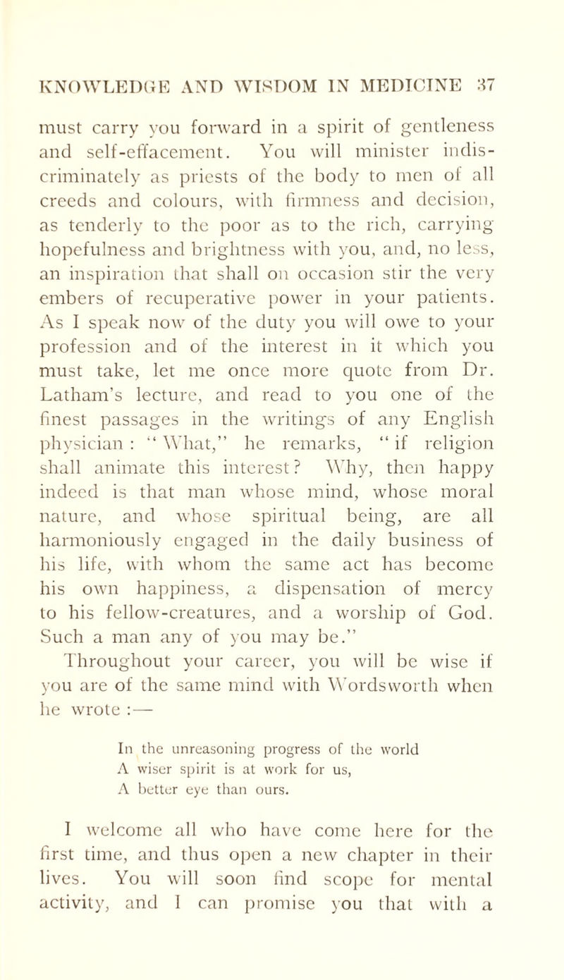 must carry you forward in a spirit of gentleness and self-effacement. You will minister indis¬ criminately as priests of the body to men of all creeds and colours, with firmness and decision, as tenderly to the poor as to the rich, carrying- hopefulness and brightness with you, and, no less, an inspiration that shall on occasion stir the very embers of recuperative power in your patients. As I speak now of the duty you will owe to your profession and of the interest in it which you must take, let me once more quote from Dr. Latham’s lecture, and read to you one of the finest passages in the writings of any English physician : “ What,” he remarks, “ if religion shall animate this interest ? Why, then happy indeed is that man whose mind, whose moral nature, and whose spiritual being, are all harmoniously engaged in the daily business of his life, with whom the same act has become his own happiness, a dispensation of mercy to his fellow-creatures, and a worship of God. Such a man any of you may be.” Throughout your career, you will be wise if you are of the same nnnd with Wordsworth when he wrote : — In the unreasoning progress of the world A wiser spirit is at work for us, A better eye than ours. I welcome all who have come here for the first time, and thus open a new chapter in their lives. You will soon find scope for mental activity, and I can promise you that with a