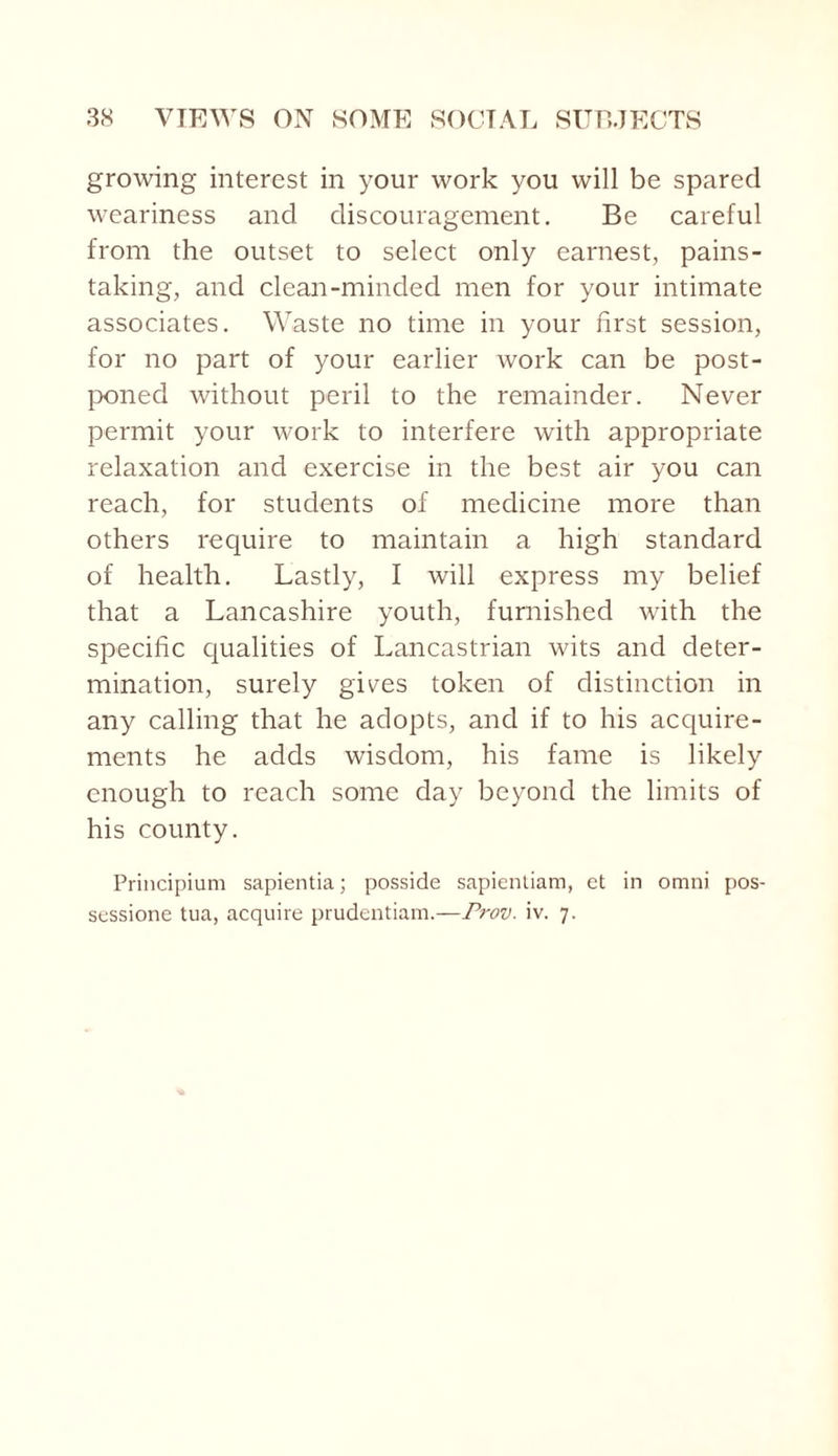 growing interest in your work you will be spared weariness and discouragement. Be careful from the outset to select only earnest, pains¬ taking, and clean-minded men for your intimate associates. Waste no time in your first session, for no part of your earlier work can be post¬ poned without peril to the remainder. Never permit your work to interfere with appropriate relaxation and exercise in the best air you can reach, for students of medicine more than others require to maintain a high standard of health. Lastly, I will express my belief that a Lancashire youth, furnished with the specific qualities of Lancastrian wits and deter¬ mination, surely gives token of distinction in any calling that he adopts, and if to his acquire¬ ments he adds wisdom, his fame is likely enough to reach some day beyond the limits of his county. Principium sapientia; posside sapientiam, et in omni pos- sessione tua, acquire prudentiam.—Prov. iv. 7.