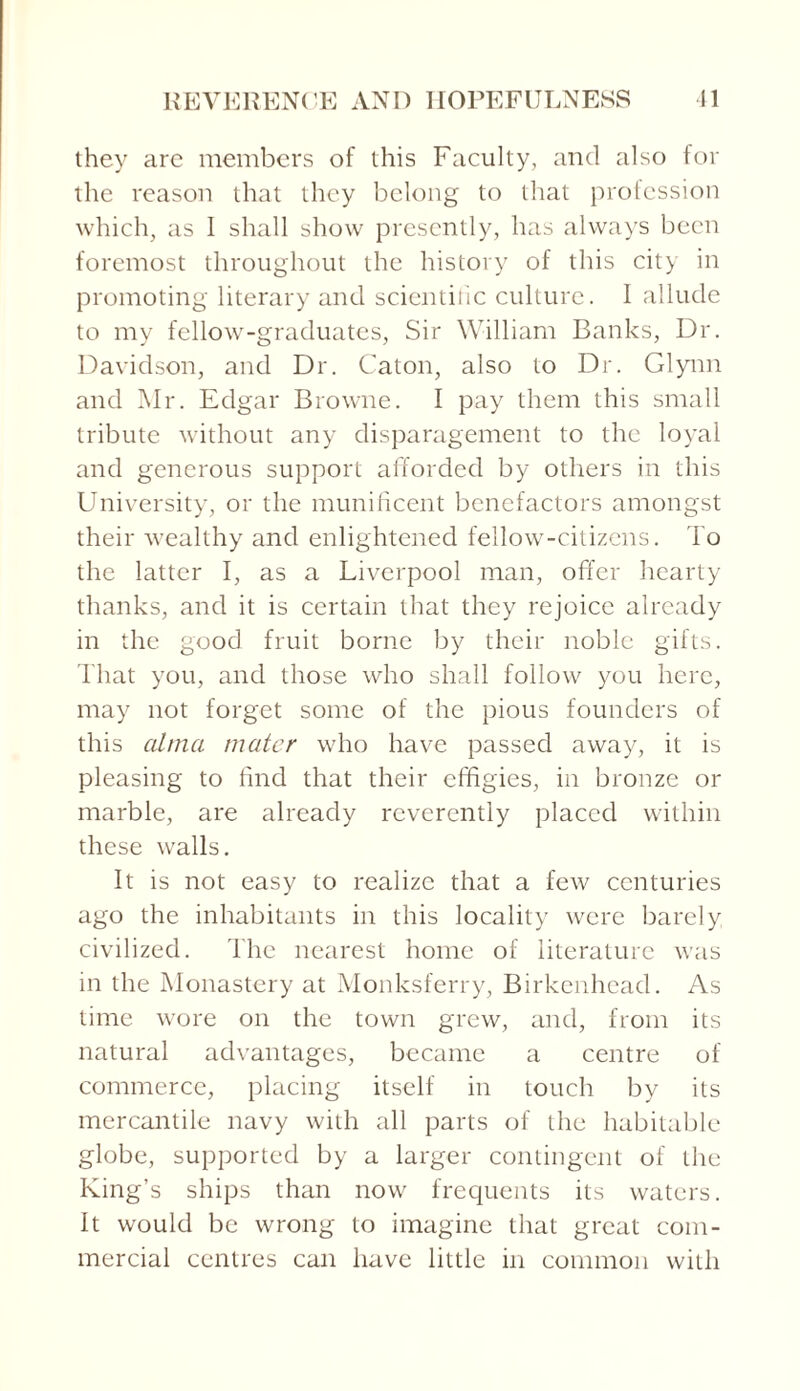 they are members of this Faculty, and also for the reason that they belong to that profession which, as I shall show presently, has always been foremost throughout the history of this city in promoting literary and scientific culture. I allude to my fellow-graduates, Sir William Banks, Dr. Davidson, and Dr. Caton, also to Dr. Glynn and Mr. Edgar Browne. I pay them this small tribute without any disparagement to the loyal and generous support afforded by others in this University, or the munificent benefactors amongst their wealthy and enlightened fellow-citizens. To the latter I, as a Liverpool man, offer hearty thanks, and it is certain that they rejoice already in the good fruit borne by their noble gifts. That you, and those who shall follow you here, may not forget some of the pious founders of this alma mater who have passed away, it is pleasing to find that their effigies, in bronze or marble, are already reverently placed within these walls. It is not easy to realize that a few centuries ago the inhabitants in this locality were barely civilized. The nearest home of literature was in the Monastery at Monksferry, Birkenhead. As time wore on the town grew, and, from its natural advantages, became a centre of commerce, placing itself in touch by its mercantile navy with all parts of the habitable globe, supported by a larger contingent of the King’s ships than now frequents its waters. It would be wrong to imagine that great com¬ mercial centres can have little in common with