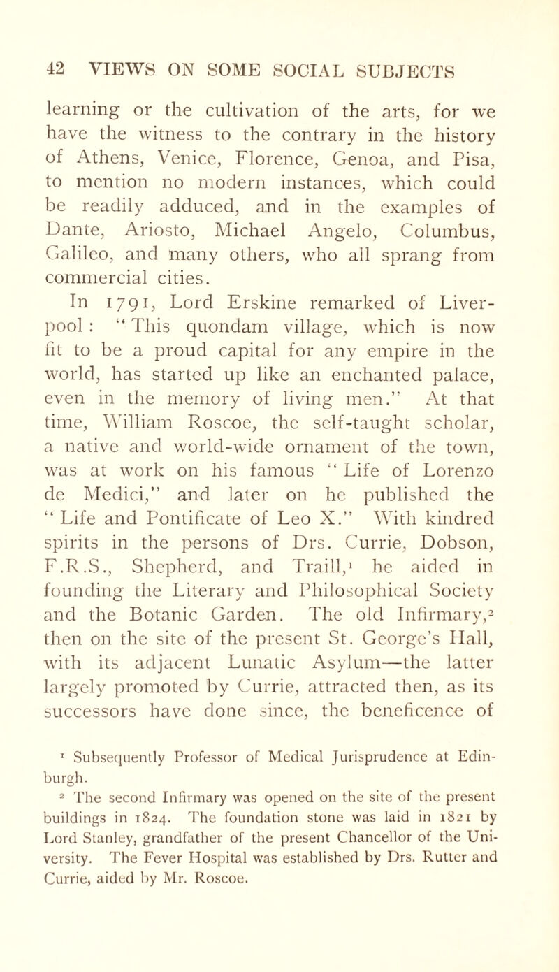 learning or the cultivation of the arts, for we have the witness to the contrary in the history of Athens, Venice, Florence, Genoa, and Pisa, to mention no modern instances, which could be readily adduced, and in the examples of Dante, Ariosto, Michael Angelo, Columbus, Galileo, and many others, who all sprang from commercial cities. In 1791, Lord Erskine remarked of Liver¬ pool : “ This quondam village, which is now fit to be a proud capital for any empire in the world, has started up like an enchanted palace, even in the memory of living men.” At that time, William Roscoe, the self-taught scholar, a native and world-wide ornament of the town, was at work on his famous “ Life of Lorenzo de Medici,” and later on he published the “ Life and Pontificate of Leo X.” With kindred spirits in the persons of Drs. Currie, Dobson, F.R.S., Shepherd, and Traill,1 he aided in founding the Literary and Philosophical Society and the Botanic Garden. The old Infirmary,2 then on the site of the present St. George’s Hall, with its adjacent Lunatic Asylum—the latter largely promoted by Currie, attracted then, as its successors have done since, the beneficence of 1 Subsequently Professor of Medical Jurisprudence at Edin¬ burgh. 2 The second Infirmary was opened on the site of the present buildings in 1824. The foundation stone was laid in 1821 by Lord Stanley, grandfather of the present Chancellor of the Uni¬ versity. The Fever Hospital was established by Drs. Rutter and Currie, aided by Mr. Roscoe.