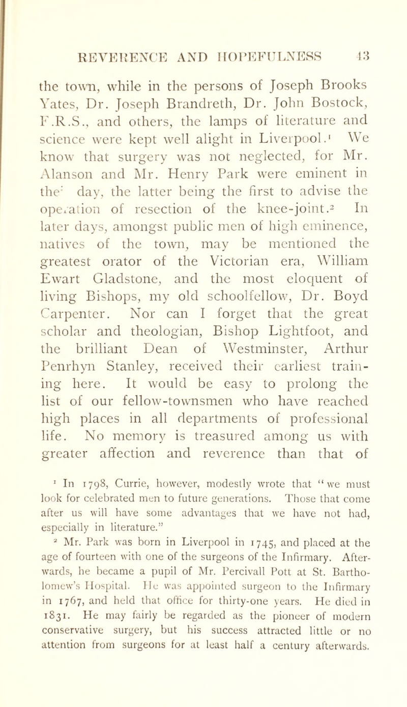 the town, while in the persons of Joseph Brooks Yates, Dr. Joseph Brandreth, Dr. John Bostock, F.R.S., and others, the lamps of literature and science were kept well alight in Liverpool.1 We know that surgery was not neglected, for Mr. Alanson and Mr. Henry Park were eminent in the: day, the latter being the first to advise the operation of resection of the knee-joint.2 In later days, amongst public men of high eminence, natives of the town, may be mentioned the greatest orator of the Victorian era, William Ewart Gladstone, and the most eloquent of living Bishops, my old schoolfellow, Dr. Boyd Carpenter. Nor can I forget that the great scholar and theologian, Bishop Lightfoot, and the brilliant Dean of Westminster, Arthur Penrhyn Stanley, received their earliest train¬ ing here. It would be easy to prolong the list of our fellow-townsmen who have reached high places in all departments of professional life. No memory is treasured among us with greater affection and reverence than that of 1 In 1798, Currie, however, modestly wrote that “we must look for celebrated men to future generations. Those that come after us will have some advantages that we have not had, especially in literature.” 2 Mr. Park was born in Liverpool in 1745, and placed at the age of fourteen with one of the surgeons of the Infirmary. After¬ wards, he became a pupil of Mr. Percivall Pott at St. Bartho¬ lomew’s Hospital. He was appointed surgeon to the Infirmary in 1767, and held that office for thirty-one years. He died in 1831. He may fairly be regarded as the pioneer of modern conservative surgery, but his success attracted little or no attention from surgeons for at least half a century afterwards.