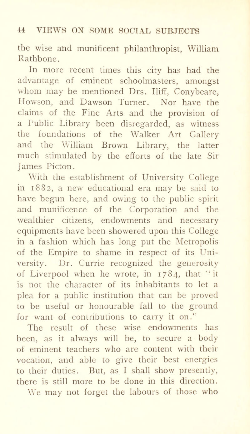 the wise and munificent philanthropist, William Rathbone. In more recent times this city has had the advantage of eminent schoolmasters, amongst whom may be mentioned Drs. Iliff, Conybeare, Howson, and Dawson Turner. Nor have the claims of the Fine Arts and the provision of a Public Library been disregarded, as witness the foundations of the Walker Art Gallery and the William Brown Library, the latter much stimulated by the efforts of the late Sir James Picton. With the establishment of University College in 1882, a new educational era may be said to have begun here, and owing to the public spirit and munificence of the Corporation and the wealthier citizens, endowments and necessary equipments have been showered upon this College in a fashion which has long put the Metropolis of the Empire to shame in respect of its Uni¬ versity. Dr. Currie recognized the generosity of Liverpool when he wrote, in 1784, that “it is not the character of its inhabitants to let a plea for a public institution that can be proved to be useful or honourable fall to the ground for want of contributions to carry it on.” The result of these wise endowments has been, as it always will be, to secure a body of eminent teachers who are content with their vocation, and able to give their best energies to their duties. But, as I shall show presently, there is still more to be done in this direction. We may not forget the labours of those who