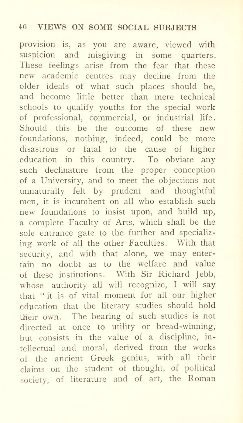 provision is, as you are aware, viewed with suspicion and misgiving in some quarters. These feelings arise from the fear that these new academic centres may decline from the older ideals of what such places should be, and become little better than mere technical schools to qualify youths for the special work of professional, commercial, or industrial life. Should this be the outcome of these new foundations, nothing, indeed, could be more disastrous or fatal to the cause of higher education in this country. To obviate any such declinature from the proper conception of a University, and to meet the objections not unnaturally felt by prudent and thoughtful men, it is incumbent on all who establish such new foundations to insist upon, and build up, a complete Faculty of Arts, which shall be the sole entrance gate to the further and specializ¬ ing work of all the other Faculties. With that security, and with that alone, we may enter¬ tain no doubt as to the welfare and value of these institutions. With Sir Richard Jebb, whose authority all will recognize, I will say that “it is of vital moment for all our higher education that the literary studies should hold their own. The bearing of such studies is not directed at once to utility or bread-winning, but consists in the value of a discipline, in¬ tellectual and moral, derived from the works of the ancient Greek genius, with all their claims on the student of thought, of political society, of literature and of art, the Roman
