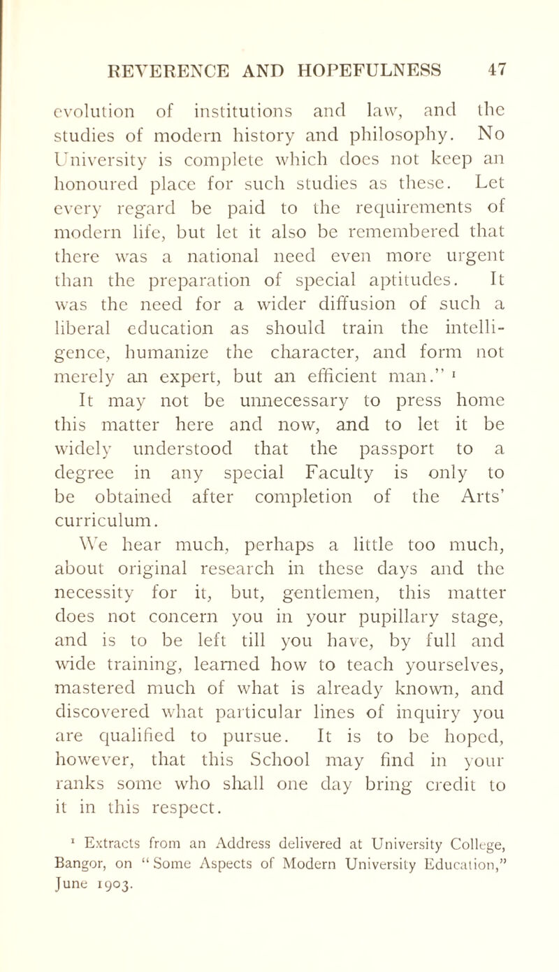 evolution of institutions and law, and the studies of modern history and philosophy. No University is complete which does not keep an honoured place for such studies as these. Let every regard be paid to the requirements of modern life, but let it also be remembered that there was a national need even more urgent than the preparation of special aptitudes. It was the need for a wider diffusion of such a liberal education as should train the intelli¬ gence, humanize the character, and form not merely an expert, but an efficient man.” 1 It may not be unnecessary to press home this matter here and now, and to let it be widely understood that the passport to a degree in any special Faculty is only to be obtained after completion of the Arts’ curriculum. We hear much, perhaps a little too much, about original research in these days and the necessity for it, but, gentlemen, this matter does not concern you in your pupillary stage, and is to be left till you have, by full and wide training, learned how to teach yourselves, mastered much of what is already known, and discovered what particular lines of inquiry you are qualified to pursue. It is to be hoped, however, that this School may find in your ranks some who shall one day bring credit to it in this respect. 1 Extracts from an Address delivered at University College, Bangor, on “Some Aspects of Modern University Education,” June 1903.