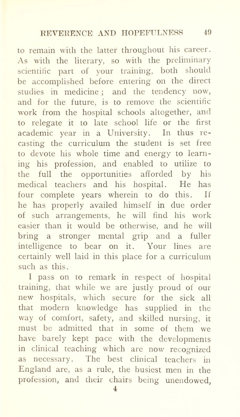 to remain with the latter throughout his career. As with the literary, so with the preliminary scientiiic part of your training, both should be accomplished before entering on the direct studies in medicine; and the tendency now, and for the future, is to remove the scientific work from the hospital schools altogether, and to relegate it to late school life or the first academic year in a University. In thus re¬ casting the curriculum the student is set free to devote his whole time and energy to learn¬ ing his profession, and enabled to utilize to the full the opportunities afforded by his medical teachers and his hospital. He has four complete years wherein to do this. If he has properly availed himself in due order of such arrangements, he will find his work easier than it would be otherwise, and he will bring a stronger mental grip and a fuller intelligence to bear on it. Your lines are certainly well laid in this place for a curriculum such as this. I pass on to remark in respect of hospital training, that while we are justly proud of our new hospitals, which secure for the sick all that modern knowledge has supplied in the way of comfort, safety, and skilled nursing, it must be admitted that in some of them we have barely kept pace with the developments in clinical teaching which are now recognized as necessary. The best clinical teachers in England are, as a rule, the busiest men in the profession, and their chairs being unendowed, 4