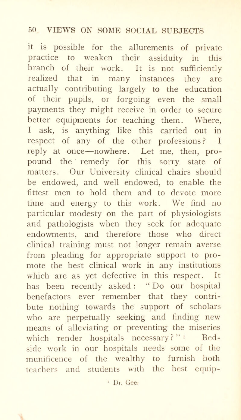 it is possible for the allurements of private practice to weaken their assiduity in this branch of their work. It is not sufficiently realized that in many instances they are actually contributing largely to the education of their pupils, or forgoing even the small payments they might receive in order to secure better equipments for teaching them. Where, I ask, is anything like this carried out in respect of any of the other professions? I reply at once—nowhere. Let me, then, pro¬ pound the remedy for this sorry state of matters. Our University clinical chairs should be endowed, and well endowed, to enable the fittest men to hold them and to devote more time and energy to this work. We find no particular modesty on the part of physiologists and pathologists when they seek for adequate endowments, and therefore those who direct clinical training must not longer remain averse from pleading for appropriate support to pro¬ mote the best clinical work in any institutions which are as yet defective in this respect. It has been recently asked : “ Do our hospital benefactors ever remember that they contri¬ bute nothing towards the support of scholars who are perpetually seeking and finding new means of alleviating or preventing the miseries which render hospitals necessary?”1 Bed¬ side work in our hospitals needs some of the munificence of the wealthy to furnish both teachers and students with the best equip- Dr. Gee.