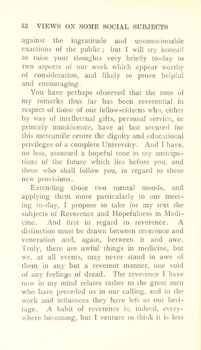 against the ingratitude and unconscionable exactions of the public ; but I will try instead to raise your thoughts very briefly to-day to two aspects of our work which appear worthy of consideration, and likely to prove helpful and encouraging. You have perhaps observed that the tone of my remarks thus far has been reverential in respect of those of our fellow-citizens who, either by way of intellectual gifts, personal service, or princely munificence, have at last secured for this mercantile centre the dignity and educational privileges of a complete University. And I have, no less, assumed a hopeful tone in my anticipa¬ tions of the future which lies before you, and those who shall follow you, in regard to these new provisions. Extending those two mental moods, and applying them more particularly to our meet¬ ing to-day, I propose to take for my text the subjects of Reverence and Hopefulness in Medi¬ cine. And first in regard to reverence. A distinction must be drawn between reverence and veneration and, again, between it and awe. Truly, there are awful things in medicine, but we, at all events, may never stand in awe of them in any but a reverent manner, one void of any feelings of dread. The reverence I have now in my mind relates rather to the great men who have preceded us in our calling, and to the work and influences they have left as our heri¬ tage. A habit of reverence is, indeed, every¬ where becoming, but I venture to think it is less