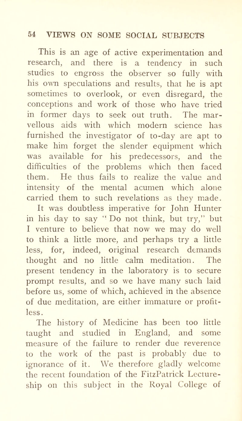 This is an age of active experimentation and research, and there is a tendency in such studies to engross the observer so fully with his own speculations and results, that he is apt sometimes to overlook, or even disregard, the conceptions and work of those who have tried in former days to seek out truth. The mar¬ vellous aids with which modern science has furnished the investigator of to-day are apt to make him forget the slender equipment which was available for his predecessors, and the difficulties of the problems which then faced them. He thus fails to realize the value and intensity of the mental acumen which alone carried them to such revelations as they made. It was doubtless imperative for John Hunter in his day to say “ Do not think, but try,” but I venture to believe that now we may do well to think a little more, and perhaps try a little less, for, indeed, original research demands thought and no little calm meditation. The present tendency in the laboratory is to secure prompt results, and so we have many such laid before us, some of which, achieved in the absence of due meditation, are either immature or profit¬ less. The history of Medicine has been too little taught and studied in England, and some measure of the failure to render due reverence to the work of the past is probably due to ignorance of it. We therefore gladly welcome the recent foundation of the FitzPatrick Lecture¬ ship on this subject in the Royal College of